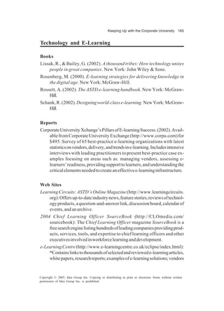 Keeping Up with the Corporate University 165
Copyright © 2005, Idea Group Inc. Copying or distributing in print or electronic forms without written
permission of Idea Group Inc. is prohibited.
Technology and E-Learning
Books
Lissak, R., & Bailey, G. (2002). A thousand tribes: How technology unites
people in great companies. New York: John Wiley & Sons.
Rosenberg, M. (2000). E-learning strategies for delivering knowledge in
the digital age. New York: McGraw-Hill.
Rossett, A. (2002). The ASTD e-learning handbook. New York: McGraw-
Hill.
Schank,R.(2002).Designingworld-classe-learning. NewYork:McGraw-
Hill.
Reports
CorporateUniversityXchange’sPillarsofE-learningSuccess.(2002).Avail-
ablefromCorporateUniversityExchange(http://www.corpu.com)for
$495. Survey of 65 best-practice e-learning organizations with latest
statisticsonvendors,delivery,andtrendsine-learning.Includesintensive
interviews with leading practitioners to present best-practice case ex-
amples focusing on areas such as: managing vendors, assessing e-
learners’readiness,providingsupporttolearners,andunderstandingthe
criticalelementsneededtocreateaneffectivee-learninginfrastructure.
Web Sites
LearningCircuits:ASTD’sOnlineMagazine(http://www.learningcircuits.
org):Offersup-to-dateindustrynews,featurestories,reviewsoftechnol-
ogyproducts,aquestion-and-answerlink,discussionboard,calendarof
events,andanarchive.
2004 Chief Learning Officer SourceBook (http://CLOmedia.com/
sourcebook): The Chief Learning Officer magazine SourceBook is a
freesearchenginelistinghundredsofleadingcompaniesprovidingprod-
ucts, services, tools, and expertise to chief learning officers and other
executivesinvolvedinworkforcelearninganddevelopment.
e-LearningCentre(http://www.e-learningcentre.co.uk/eclipse/index.html):
“Containslinkstothousandsofselectedandreviewede-learningarticles,
whitepapers,researchreports;examplesofe-learningsolutions;vendors
 