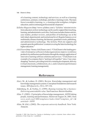 166 Sherer & Shea
Copyright © 2005, Idea Group Inc. Copying or distributing in print or electronic forms without written
permission of Idea Group Inc. is prohibited.
of e-learning content, technology and services; as well as e-learning
conferences,seminars,workshops,andothere-learningevents.Themain
focus is on adult e-learning, i.e., e-learning in the workplace, in higher
education,andincontinuingprofessionaldevelopment.”
SyllabusMagazine(http://www.syllabus.com/):“Syllabus’missionistoin-
formeducatorsonhowtechnologycanbeusedtosupporttheirteaching,
learning,andadministrativeactivities.Eachissueincludesfeaturearticles,
case studies, product reviews, and profiles of technology use at the
individual,departmental,andinstitutionallevel.Regularfeaturescover
multimedia,distancelearning,theInternet,quantitativetools,publishing,
and administrative technology. The Syllabus Web site supports and
expandsuponthepublication’scontentcoveringthelatesttechnologyfor
highereducation.”
click2learn(http://home.click2learn.com/):“Click2learnistheleadingpro-
vider of enterprise software to help organizations improve workforce
productivityandbusinessperformancethroughthestrategicapplicationof
innovativelearningsoftwaresolutionsandservices.”Click2learnisan
example of a company that is “putting it all together” into a “one-stop-
shopping”business,providingtoolsfore-trainingdevelopment,delivery
(virtual classroom, collaboration, etc.), and evaluation (performance
management,learningmanagement).
References
Alavi, M., & Leidner, D. (2001). Review. Knowledge management and
knowledgemanagementsystems:Conceptualfoundationsandresearch
issues. MIS Quarterly, 25(1), 107-136.
Aldelsberg, D., & Trolley, E. (1999). Running training like a business:
Delivering unmistakable value. San Francisco: Berrett-Koehler.
Allee, V. (2002). 12 principles of knowledge management: ASTD linking
people, learning and performance. Retrieved August 26, 2003, from
www.astd.org/CMS/templates/index.html?template_id=1&
articleid= 10595
Allen, M. (Ed.). (2002). The corporate university handbook. New York:
Amacom.
 