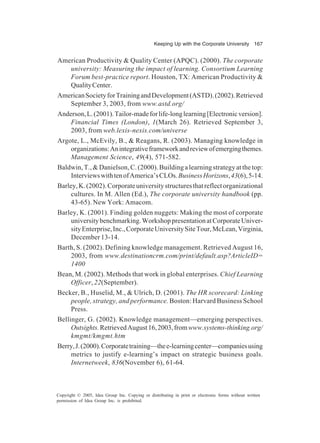 Keeping Up with the Corporate University 167
Copyright © 2005, Idea Group Inc. Copying or distributing in print or electronic forms without written
permission of Idea Group Inc. is prohibited.
American Productivity & Quality Center (APQC). (2000). The corporate
university: Measuring the impact of learning. Consortium Learning
Forum best-practice report. Houston, TX: American Productivity &
QualityCenter.
AmericanSocietyforTrainingandDevelopment(ASTD).(2002).Retrieved
September 3, 2003, from www.astd.org/
Anderson,L.(2001).Tailor-madeforlife-longlearning[Electronicversion].
Financial Times (London), 1(March 26). Retrieved September 3,
2003, from web.lexis-nexis.com/universe
Argote, L., McEvily, B., & Reagans, R. (2003). Managing knowledge in
organizations:Anintegrativeframeworkandreviewofemergingthemes.
Management Science, 49(4), 571-582.
Baldwin,T.,&Danielson,C.(2000).Buildingalearningstrategyatthetop:
InterviewswithtenofAmerica’sCLOs.BusinessHorizons,43(6),5-14.
Barley,K.(2002).Corporateuniversitystructuresthatreflectorganizational
cultures. In M. Allen (Ed.), The corporate university handbook (pp.
43-65). New York: Amacom.
Barley, K. (2001). Finding golden nuggets: Making the most of corporate
universitybenchmarking.WorkshoppresentationatCorporateUniver-
sityEnterprise,Inc.,CorporateUniversitySiteTour,McLean,Virginia,
December 13-14.
Barth, S. (2002). Defining knowledge management. Retrieved August 16,
2003, from www.destinationcrm.com/print/default.asp?ArticleID=
1400
Bean, M. (2002). Methods that work in global enterprises. Chief Learning
Officer, 22(September).
Becker, B., Huselid, M., & Ulrich, D. (2001). The HR scorecard: Linking
people, strategy, and performance. Boston: Harvard Business School
Press.
Bellinger, G. (2002). Knowledge management—emerging perspectives.
Outsights.RetrievedAugust16,2003,fromwww.systems-thinking.org/
kmgmt/kmgmt.htm
Berry,J.(2000).Corporatetraining—thee-learningcenter—companiesusing
metrics to justify e-learning’s impact on strategic business goals.
Internetweek, 836(November 6), 61-64.
 