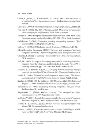168 Sherer & Shea
Copyright © 2005, Idea Group Inc. Copying or distributing in print or electronic forms without written
permission of Idea Group Inc. is prohibited.
Carter, L., Giber, D., & Goldsmith, M. (Eds.) (2001). Best practices in
organizational development and change.San Francisco: Jossey-Bass/
Pfeiffer.
Dillich, S. (2000). Corporate universities. Computing Canada, 26(16), 25.
Fitz-enz, J. (2000). The ROI of human capital: Measuring the economic
value of employee performance. New York: Amacom.
Fulmer,R.(2002).Bestpracticesincorporateuniversities.InM.Allen(Ed.),
Corporate university handbook (pp. 107-120). New York: Amacom.
Gabelhouse, G. (2002). Enterprise learning: A spending summary. Chief
Learning Officer, (September), 60-62.
Galvin, T. (2002). 2002 industry report. Training, 39(October), 24-52.
Global Learning Resources. (2001). The uses and misuses of the term
“corporateuniversity”.RetrievedAugust16,2003,fromglresources.com
Graunke, T. (2002). E-learning—the second wave. Chief Learning Officer,
13(September).
Hall, B. (2002). Six steps to developing a successful e-learning initiative:
Excerpts from the e-learning guidebook. In A. Rossett, The ASTD e-
learning handbook (pp. 234-250). New York: McGraw-Hill.
Jackson, S., & Schuler, R. (2003). Managing human resources through
strategic partnerships (8th
ed.). Mason, OH: Thomson/Southwestern.
Jarvis, P. (2001). Universities and corporate universities: The higher
learning industry in global society. London: Kogan Page Limited.
Kaplan, S. (2002). KM the right way. CIO Magazine, (July 15). Retrieved
August 12, 2003, from cio.com/archive/071502/right_content.html
Kirkpatrick, D. (1998). Evaluating training programs: The four levels.
SanFrancisco:Berrett-Koehler.
Koprowski, G. (2000). Online learning: The competitive edge.
Informationweek, 801(August 28), 124-128.
Malhotra,Y.(2001).Knowledgemanagementforthenewworldofbusiness.
Retrieved August 26, 2003, from www.brint.com/km/whatis.htm
Mathis, R., & Jackson, J. (2003). Human resource management (10th
ed.).
MasonOH:Thompson/Southwestern.
Meister, J. (1998). Corporate universities: Lessons in building a world-
class work force (2nd
ed.). New York: McGraw-Hill Trade.
 