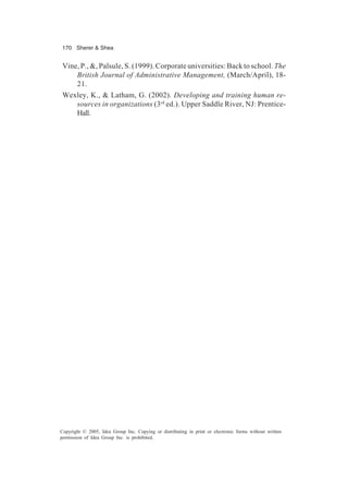 170 Sherer & Shea
Copyright © 2005, Idea Group Inc. Copying or distributing in print or electronic forms without written
permission of Idea Group Inc. is prohibited.
Vine, P., &, Palsule, S. (1999). Corporate universities: Back to school. The
British Journal of Administrative Management, (March/April), 18-
21.
Wexley, K., & Latham, G. (2002). Developing and training human re-
sources in organizations (3rd
ed.). Upper Saddle River, NJ: Prentice-
Hall.
 