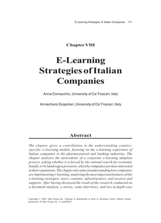 E-Learning Strategies of Italian Companies 171
Copyright © 2005, Idea Group Inc. Copying or distributing in print or electronic forms without written
permission of Idea Group Inc. is prohibited.
ChapterVIII
E-Learning
StrategiesofItalian
Companies
Anna Comacchio, University of Ca' Foscari, Italy
Annachiara Scapolan, University of Ca' Foscari, Italy
Abstract
The chapter gives a contribution to the understanding country-
specific e-learning models, focusing on the e-learning experience of
Italian companies in the pharmaceutical and banking industries. The
chapter analyzes the antecedents of a corporate e-learning adoption
process, asking whether it is forced by the rational search for economic
benefit,orbybandwagonpressures,wherebycompaniesaremoreinterested
intheirreputations.Thechapteralsoaimsatunderstandinghowcompanies
are implementing e-learning, analyzing the most important features of the
e-learning strategies: users, contents, infrastructures, and services and
supports. After having discussed the result of the research conducted on
a document analysis, a survey, some interviews, and two in-depth case
 