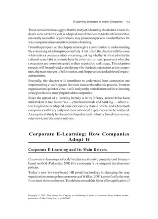 E-Learning Strategies of Italian Companies 173
Copyright © 2005, Idea Group Inc. Copying or distributing in print or electronic forms without written
permission of Idea Group Inc. is prohibited.
Theseconsiderationssuggestthatthestudyofe-learningshouldtakeamorein-
depth view of the ways it is adopted and of the context-related factors that,
nationallyandwithinorganizations,maypromoteorpreventitandinfluencethe
waycompaniesimplementcorporatee-learning.
Fromthisperspective,thechapteraimstogiveacontributiontounderstanding
thee-learningadoptionprocessinItaly.Firstofall,thechapterwillfocuson
whatmakesacompanyadopte-learning,askingwhetheritisforcedtobythe
rational search for economic benefit, or by institutional pressures whereby
companies are more interested in their reputation and image. The adoption
processwillbeanalyzed,consideringwhothedecisionmakersareincompa-
nies,themainsourcesofinformation,andtheperceivedandachievedorgani-
zationalaims.
Secondly, the chapter will contribute to understand how companies are
implementinge-learningandthemainissuesrelatedtothisprocess.Froman
organizationalpointofview,itwillanalyzethemainfeaturesofthee-learning
strategiesthatareemerginginItaliancompanies.
Since the spread of e-learning in Italy is in its infancy, research has been
undertaken in two industries — pharmaceuticals and banking — where e-
learning has been adopted more extensively than in others, and where both
companieswithveryearlyandmoreadvancedexperiencescanbeanalyzed.
An empirical study has been developed in each industry based on a survey,
interviews,anddocumentanalysis.
Corporate E-Learning: How Companies
Adopt It
Corporate E-Learning and Its Main Drivers
Corporatee-learning canbedefinedasanextensivecomputerandInternet-
based method (Piskurich, 2003) for a company’s training and development
policies.
Today’s new browser-based HR portal technology is changing the way
organizationsmanagehumanresources(Walker,2001),specificallytheway
firmstraintheiremployees.Thedebatearoundthislatestkillerapplicationof
 