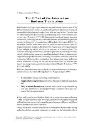 4 Paauwe, Farndale, & Williams
Copyright © 2005, Idea Group Inc. Copying or distributing in print or electronic forms without written
permission of Idea Group Inc. is prohibited.
The Effect of the Internet on
Business Transactions
TheInternetishavingamajorimpactonbusinesstransactionsbecauseofthe
differentopportunitiesitoffers.Anumberofsignificantdifferencesdistinguish
transactionsusingelectronicmarketsfromwhathasgonebefore.Theseinclude
the opportunities for global sourcing and selling, mass-customization, and
networking (Timmers, 1999). By lowering the costs of transactions and
information,technologyhasreducedmarketfrictionsandprovidedasignificant
impetustotheprocessofbroadeningworldmarkets(Greenspan,2000).This
meansthatconsiderationsaboutwheretolocatebecomesecondary,whereas
price competition increases. Internet technologies also allow specification
design and pricing online, which again increases price competition. This
facilitatesmeetingcustomerneeds,oftenthroughanetworkofmultiplebusiness
partnersabletodelivervaluemorequicklyandcheaplydirecttothecustomer.
Expertshavearguedthattransactionsusinge-commercecomefarclosertothe
economists’ ideal of perfect competition than transactions using traditional
media, as barriers to entry are lowered, transaction costs are reduced, and
buyers have improved access to information (see Shapiro & Varian, 1999;
Wyckoff,1997).
Therearethreemainresponsestothedevelopmentsinbusiness-to-business
transactionsviatheInternetbeingobserved(Wright&Dyer,2000):
• E-commerce:buyingandsellingviatheInternet;
• Supplychainintegration:collaborationthroughoutthetotalvaluechain;
and
• Fullyintegratede-business:internal and external integration sharing
real-time information (resulting in ‘bricks-and-clicks’ or ‘clicks-and-
mortar’hybridorganizations).
WrightandDyeralsoidentifyafourthderivative,enterpriseresourceplanning
(ERP),howeverthisfocusesondevelopinganintranetforinternalintegration
withinafirm,andlessonrelationshipsbetweenbusinesses.Hereweshallfocus
onthethreeB2Boutcomesidentified.
Firstly,theInternetisseenasanextensionofnormalmarketchannelsforbuying
andselling.Inthisapproach,companiesprimarilyusetheInternetinorderto
 