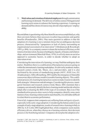E-Learning Strategies of Italian Companies 175
Copyright © 2005, Idea Group Inc. Copying or distributing in print or electronic forms without written
permission of Idea Group Inc. is prohibited.
3. Motivationandretentionoftalentedemployeesthroughcustomization
andlearningondemand.Thedeliveryofonlinecoursesfittingpersonal
learning style seems to enhance the learning experience. Learning on
demandandfreechoiceofcoursesmayalsodevelopemployees’employ-
ability.
Recentdebateisquestioningwhythesebenefitsarenotaccomplishedyet,why
there are more failures than successes in achieving economic and quality
benefits (Prandstraller, 2001). One main question to address is that the
adoption of e-learning is not a rational choice but an ambiguous decision
process, characterized by “opaqueness or lack of clarity surrounding an
organizational assessment of an innovation” (Abrahamson & Rosenkopf,
1993, p. 494). As a company cannot evaluate the technical efficiency or the
returnsofaninnovation,becauseofambiguityofgoals,ofmeans-endrelation-
ships,andenvironment(March&Olsen,1976),itwillrelymoreonsocialas
opposed to economic factors, in order to decide whether to adopt an
innovationornot.
Considering the innovation of e-learning, we may find that ambiguity does
matter. Doubtless there is a codification of best practices process going on
withintheinternationale-learningmarketplace.Itisdrivenbyacademicstudies,
research centers (Astd, Idc, Masie, etc.), and providers, and it is also
facilitated by the actions of standardizing groups (AICC, IEEE Ltsc, EU
Ariadneproject,ADL)(Rosenberg,2001)andbytheemergenceofshareable
coursewareobjectreferencemodels(reusablelearningobjects).Thiscodifi-
cationprocessofe-learningbestpracticesseemstomakeiteasiertoidentify
bothstrategies’dimensionsandadvantages.Consideringthisprocess,mana-
gerial literature and research centers (Astd, Masie, IDC) maintain that a
companycanrationallyidentifythebeste-learningmodelanddecidewhichto
adopt after evaluating the ROI of this type of investment. But even if the
standardization process does seem to help companies identify some main
featuresofane-learningsolutionanditsmainbenefits,itisstillratherdifficult
torelatethemtoeconomicperformance.
First of all, it appears that companies are suffering from ambiguity of goals,
especially in the early-stage adoption. Considering the Italian context as an
exampleofearly-stageadoptions,resultsofresearchintoe-learninginItalyin
2002 by A.D. Little 2002 highlighted that, while companies seem mainly
efficiency driven, when they choose an e-learning solution, their decision
process is far from being rational. Companies do not plan the adoption of e-
 