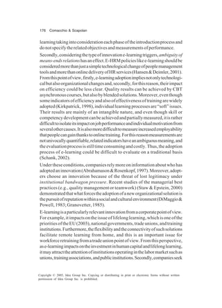 176 Comacchio & Scapolan
Copyright © 2005, Idea Group Inc. Copying or distributing in print or electronic forms without written
permission of Idea Group Inc. is prohibited.
learningtakingintoconsiderationeachphaseoftheintroductionprocessand
donotspecifytherelatedobjectivesandmeasurementsofperformance.
Secondly,consideringthetypeofinnovatione-learningtriggers,ambiguityof
means-endsrelationshasaneffect.E-HRMpolicieslikee-learningshouldbe
consideredmorethanjustasimpletechnologicalchangeofpeoplemanagement
toolsandmorethanonlinedeliveryofHRservices(Hansen&Deimler,2001).
Fromthispointofview,firstly,e-learningadoptionimpliesnotonlytechnologi-
calbutalsoorganizationalchangesand,secondly,forthisreason,theirimpact
on efficiency could be less clear. Quality results can be achieved by CBT
asynchronouscourses,butalsobyblendedsolutions.Moreover,eventhough
someindicatorsofefficiencyandalsoofeffectivenessoftrainingarewidely
adopted(Kirkpatrick,1998),individuallearningprocessesare“soft”issues.
Their results are mainly of an intangible nature, and even though skill or
competencydevelopmentcanbeachievedandpartiallymeasured,itisrather
difficulttoisolateitsimpactonjobperformanceandindividualmotivationfrom
severalothercauses.Itisalsomoredifficulttomeasureincreasedemployability
thatpeoplecangainthankstoonlinetraining.Forthisreasonmeasurementsare
notunivocallyquantifiable,relatedindicatorshaveanambiguousmeaning,and
theevaluationprocessisstilltimeconsumingandcostly.Thus,theadoption
process of e-learning could be difficult to evaluate on a traditional basis
(Schank, 2002).
Under these conditions, companies rely more on information about who has
adoptedaninnovation(Abrahamason&Rosenkopf,1997).Moreover,adopt-
ers choose an innovation because of the threat of lost legitimacy under
institutional bandwagon pressure. Recent studies of the managerial best
practices (e.g., quality management or teamwork) (Staw & Epstein, 2000)
demonstratedthatwhatforcestheadoptionofaneworganizationalsolutionis
thepursuitofreputationwithinasocialandculturalenvironment(DiMaggio&
Powell, 1983; Granovetter, 1985).
E-learningisaparticularlyrelevantinnovationfromacorporatepointofview.
For example, it impacts on the issue of lifelong learning, which is one of the
prioritiesoftheEU(2003),nationalgovernments,tradeunions,andtraining
institutions.Furthermore,theflexibilityandtheconnectivityofsuchsolutions
facilitate remote learning from home, and this is an important issue for
workforceretrainingfromatradeunionpointofview.Fromthisperspective,
ase-learningimpactsontheinvestmentinhumancapitalandlifelonglearning,
itmayattracttheattentionofinstitutionsoperatinginthelabormarketsuchas
unions,trainingassociations,andpublicinstitutions.Secondly,companiesseek
 