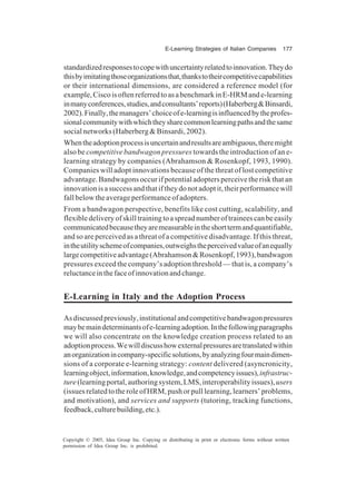 E-Learning Strategies of Italian Companies 177
Copyright © 2005, Idea Group Inc. Copying or distributing in print or electronic forms without written
permission of Idea Group Inc. is prohibited.
standardizedresponsestocopewithuncertaintyrelatedtoinnovation.Theydo
thisbyimitatingthoseorganizationsthat,thankstotheircompetitivecapabilities
or their international dimensions, are considered a reference model (for
example,CiscoisoftenreferredtoasabenchmarkinE-HRMande-learning
inmanyconferences,studies,andconsultants’reports)(Haberberg&Binsardi,
2002).Finally,themanagers’choiceofe-learningisinfluencedbytheprofes-
sionalcommunitywithwhichtheysharecommonlearningpathsandthesame
social networks (Haberberg & Binsardi, 2002).
Whentheadoptionprocessisuncertainandresultsareambiguous,theremight
also be competitive bandwagon pressures towards the introduction of an e-
learning strategy by companies (Abrahamson & Rosenkopf, 1993, 1990).
Companies will adopt innovations because of the threat of lost competitive
advantage. Bandwagons occur if potential adopters perceive the risk that an
innovationisasuccessandthatiftheydonotadoptit,theirperformancewill
fallbelowtheaverageperformanceofadopters.
From a bandwagon perspective, benefits like cost cutting, scalability, and
flexibledeliveryofskilltrainingtoaspreadnumberoftraineescanbeeasily
communicatedbecausetheyaremeasurableintheshorttermandquantifiable,
and so are perceived as a threat of a competitive disadvantage. If this threat,
intheutilityschemeofcompanies,outweighstheperceivedvalueofanequally
largecompetitiveadvantage(Abrahamson&Rosenkopf,1993),bandwagon
pressures exceed the company’s adoption threshold — that is, a company’s
reluctanceinthefaceofinnovationandchange.
E-Learning in Italy and the Adoption Process
Asdiscussedpreviously,institutionalandcompetitivebandwagonpressures
maybemaindeterminantsofe-learningadoption.Inthefollowingparagraphs
we will also concentrate on the knowledge creation process related to an
adoptionprocess.Wewilldiscusshowexternalpressuresaretranslatedwithin
anorganizationincompany-specificsolutions,byanalyzingfourmaindimen-
sions of a corporate e-learning strategy: content delivered (asyncronicity,
learningobject,information,knowledge,andcompetencyissues),infrastruc-
ture(learningportal,authoringsystem,LMS,interoperabilityissues),users
(issuesrelatedtotheroleofHRM,pushorpulllearning,learners’problems,
and motivation), and services and supports (tutoring, tracking functions,
feedback,culturebuilding,etc.).
 