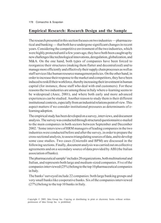 178 Comacchio & Scapolan
Copyright © 2005, Idea Group Inc. Copying or distributing in print or electronic forms without written
permission of Idea Group Inc. is prohibited.
Empirical Research: Research Design and the Sample
Theresearchpresentedinthissectionfocusesontwoindustries—pharmaceu-
tical and banking — that both have undergone significant changes in recent
years.Consideringthecompetitiveenvironmentofthetwoindustries,which
werehighlyprotecteduntilafewyearsago,theyhavebothbeencaughtupby
newchallengesliketechnologicalinnovations,deregulation,globalization,and
M&A. On the one hand, both types of companies have been forced to
reorganize their structures (making them flatter and decentralized) and to
managemoreefficientlyandeffectivelytheirsupplychainprocessesaswellas
staffserviceslikehumanresourcemanagementpolicies.Ontheotherhand,in
ordertoincreasetheirresponsetothemarketandcompetitors,theyhavebeen
inducedtoreskilltheirworkforce,therebyincreasingtheirinvestmentinhuman
capital (for instance, those staff who deal with end customers). For these
reasonsthetwoindustriesareamongthoseinItalywheree-learningseemsto
be widespread (Anee, 2001), and where both early and more advanced
experiences can be studied. Another reason to study them is their different
institutionalcontexts,especiallyfromanindustrialrelationspointofview.This
aspect matters if we consider institutional pressures as determinants of e-
learningadoption.
Theempiricalstudyhasbeendevelopedonasurvey,interviews,anddocument
analysis.Thesurveywasconductedthroughstructuredquestionnairee-mailed
to the main companies in both sectors between September and December
2002.1
Some interviews of HRM managers of leading companies in the two
industrieswereconductedbeforeandafterthesurvey,inordertopreparethe
cross-sectionalanalysis,toassesstriangulatingsourcesofdata,andtodevelop
some case studies. Two cases (Unicredit and BPM) are discussed in the
followingsections.Finally,documentanalysiswascarriedoutoncollective
agreements and on a secondary source of data provided by ABI (the Italian
associationofbanks).
Thepharmaceuticalsample2
includes20organizations,bothmultinationaland
Italian, and represents both large and medium-sized companies. Five of the
companiesinterviewed(25%)belongtothetop10pharmaceuticalcompanies
inItaly.
The banks3
surveyed include 22 companies: both large banking groups and
very small banks like cooperative banks. Six of the companies interviewed
(27%) belong to the top 10 banks in Italy.
 
