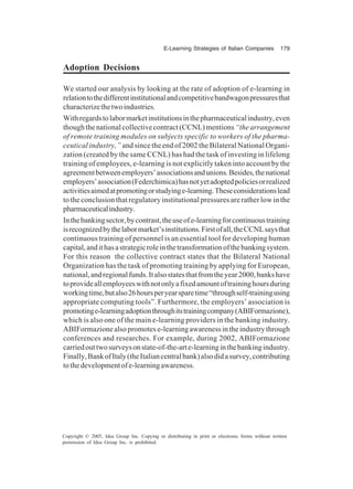 E-Learning Strategies of Italian Companies 179
Copyright © 2005, Idea Group Inc. Copying or distributing in print or electronic forms without written
permission of Idea Group Inc. is prohibited.
Adoption Decisions
We started our analysis by looking at the rate of adoption of e-learning in
relationtothedifferentinstitutionalandcompetitivebandwagonpressuresthat
characterizethetwoindustries.
Withregardstolabormarketinstitutionsinthepharmaceuticalindustry,even
thoughthenationalcollectivecontract(CCNL)mentions“thearrangement
of remote training modules on subjects specific to workers of the pharma-
ceutical industry,” and since the end of 2002 the Bilateral National Organi-
zation (created by the same CCNL) has had the task of investing in lifelong
training of employees, e-learning is not explicitly taken into account by the
agreementbetweenemployers’associationsandunions.Besides,thenational
employers’association(Federchimica)hasnotyetadoptedpoliciesorrealized
activitiesaimedatpromotingorstudyinge-learning.Theseconsiderationslead
to the conclusion that regulatory institutional pressures are rather low in the
pharmaceuticalindustry.
Inthebankingsector,bycontrast,theuseofe-learningforcontinuoustraining
isrecognizedbythelabormarket’sinstitutions.Firstofall,theCCNLsaysthat
continuous training of personnel is an essential tool for developing human
capital,andithasastrategicroleinthetransformationofthebankingsystem.
For this reason the collective contract states that the Bilateral National
Organization has the task of promoting training by applying for European,
national,andregionalfunds.Italsostatesthatfromtheyear2000,bankshave
toprovideallemployeeswithnotonlyafixedamountoftraininghoursduring
workingtime,butalso26hoursperyearsparetime“throughself-trainingusing
appropriate computing tools”. Furthermore, the employers’ association is
promotinge-learningadoptionthroughitstrainingcompany(ABIFormazione),
which is also one of the main e-learning providers in the banking industry.
ABIFormazionealsopromotese-learningawarenessintheindustrythrough
conferences and researches. For example, during 2002, ABIFormazione
carriedouttwosurveysonstate-of-the-arte-learninginthebankingindustry.
Finally,BankofItaly(theItaliancentralbank)alsodidasurvey,contributing
tothedevelopmentofe-learningawareness.
 