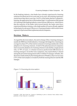 E-Learning Strategies of Italian Companies 181
Copyright © 2005, Idea Group Inc. Copying or distributing in print or electronic forms without written
permission of Idea Group Inc. is prohibited.
In the banking industry, nine banks have already experienced e-learning
solutionsforaboutonetotwoyearsand,insixcases,thistrainingexperience
started more than three years ago. In 65% of the banks that have adopted e-
learning,theapplicationrateisintermediate/high.Aconfirmationofthespread
ofe-learninginthebankingindustrycomesfromanABIsurvey,whichshows
that the majority of the banks interviewed (mostly the larger ones) have
experienceddistancetraining,withahighnumberofcoursesalreadysupplied
technologiesbyadvanced.Moreovere-learninginbanksisdeliveredtomore
segmentsofpersonnelthaninpharmaceuticalcompanies.
Decision Makers
Asregardthedecisionmakers,theunitinchargeofthee-learningstrategyis
usuallytheHRMoneinbothindustries.Itmanagesthebudgetfore-learning(on
average less than 25% of the total investment in training) and decides on the
adoption of e-learning solutions. In half of the pharmaceutical companies
interviewed,theadoptionofe-learningsolutionsisdecidedbyasingleperson
who, in 70% of cases, is a human resources professional (HR director or
training manager). In another nine companies, the responsibility is shared
amongthepersonnelmanagementstafforwiththeITmanager.Inbanks,this
decisionismademainlybythetrainingdirector(18banks);onlyinsevencases
(35% of the total sample) is it made by both the training director and the HR
manager.
Figure 3. E-learning decision makers
3.4%
13.80%
24.10%
31.0%
27.60%
58.10%
35.50%
0%
0%
6.50%
Training manager HR manager Top management It manager Knowledge manager
Pharma
Bank
 
