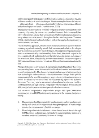 Web-Based Organizing in Traditional Brick-and-Mortar Companies 5
Copyright © 2005, Idea Group Inc. Copying or distributing in print or electronic forms without written
permission of Idea Group Inc. is prohibited.
improvethequalityandspeedofcustomerservice,andasamediumtobuyand
sell more products or services cheaper. Thus for every business, the Internet
— at theveryleast—offersopportunitiesforreducingoperatingcostlevels
andenhancingservicelevels(Venkatraman,2000).
Thesecondwayinwhichold-economycompaniesattempttointegratethenew
economyisbyusingtheInternettoexpandandimprovetheircurrentcollabo-
rativerelationshipsamongtheirkeysuppliers;theInternetcanencourageclose
integrationbetweenthepartnersthroughtotalvaluechainintegration(Timmers,
1999),establishingvirtualmarketplaceswithinthesupplychainprimarilyto
reducetransactioncosts.
Finally,thethirdapproach,whichismuchmorefundamental,requiresthatold-
economyorganizationstotallyrethinktheirbusinessmodelsbeforedecidingon
theire-commerceandsupplychainstrategies.Thisapproachrequiresmanage-
ment to re-examine why customers buy from them, look at all stages in the
processesinvolved,andconsiderhowtheInternetcouldimpacteachstageof
the processes. Then, if necessary, new business models can be developed to
fullyintegratetheneweconomyprinciples.Thisimpliesorganizationalrevolu-
tion.
Alongsidethisriseine-business,thereisalackofreliabledataonthepeople
issuesarisingfromamovefromatraditionalbrick-and-mortarbusinessmodel
toane-businessmodel.Thechangeshoweverimplyaneedtolearntousethese
newtechnologiesandtoembraceaclimateofconstantchange.Somespecific
outcomesmightbeaneedtoadoptmoreaggressiverecruitmentcampaignsto
attract the necessary technical staff when competing against the dynamic
dot.coms.Theremayalsobearesultantcultureclashwhenthenew‘techies’
jointhecompanyonhighsalaries,comparedwithexistingnon-technicalstaff,
whichmightleadtoresentmentandperceivedunfairtreatment.
In a review of the potential implications, Wright and Dyer (2000) have
suggested six broad HRM principles in response to the issues e-business is
raising:
1. Thecompanyshouldpromoteindividualautonomyandpersonalaccount-
abilityatalllevelsoftheorganizationthroughtheprocessofworkdesign,
tomakethecompanymoreflexibletochange.
2. Shared organizational vision and values should be reinforced through
HRM policies and practices, particularly recruitment and training, to
maintainasenseofcommunityintimesofchange.
 