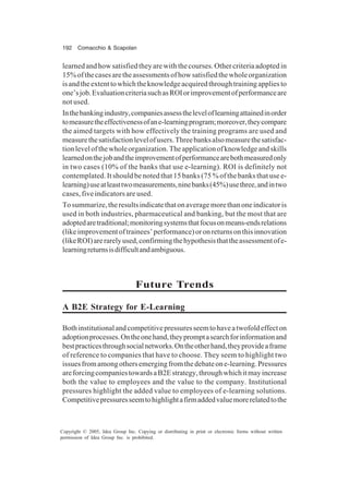 192 Comacchio & Scapolan
Copyright © 2005, Idea Group Inc. Copying or distributing in print or electronic forms without written
permission of Idea Group Inc. is prohibited.
learnedandhowsatisfiedtheyarewiththecourses.Othercriteriaadoptedin
15%ofthecasesaretheassessmentsofhowsatisfiedthewholeorganization
isandtheextenttowhichtheknowledgeacquiredthroughtrainingappliesto
one’sjob.EvaluationcriteriasuchasROIorimprovementofperformanceare
not used.
Inthebankingindustry,companiesassesstheleveloflearningattainedinorder
tomeasuretheeffectivenessofane-learningprogram;moreover,theycompare
the aimed targets with how effectively the training programs are used and
measurethesatisfactionlevelofusers.Threebanksalsomeasurethesatisfac-
tionlevelofthewholeorganization.Theapplicationofknowledgeandskills
learnedonthejobandtheimprovementofperformancearebothmeasuredonly
in two cases (10% of the banks that use e-learning). ROI is definitely not
contemplated. It should be noted that 15 banks (75 % of the banks that use e-
learning)useatleasttwomeasurements,ninebanks(45%)usethree,andintwo
cases, five indicators are used.
Tosummarize,theresultsindicatethatonaveragemorethanoneindicatoris
used in both industries, pharmaceutical and banking, but the most that are
adoptedaretraditional;monitoringsystemsthatfocusonmeans-endsrelations
(likeimprovementoftrainees’performance)oronreturnsonthisinnovation
(likeROI)arerarelyused,confirmingthehypothesisthattheassessmentofe-
learningreturnsisdifficultandambiguous.
Future Trends
A B2E Strategy for E-Learning
Bothinstitutionalandcompetitivepressuresseemtohaveatwofoldeffecton
adoptionprocesses.Ontheonehand,theypromptasearchforinformationand
bestpracticesthroughsocialnetworks.Ontheotherhand,theyprovideaframe
of reference to companies that have to choose. They seem to highlight two
issuesfromamongothersemergingfromthedebateone-learning.Pressures
areforcingcompaniestowardsaB2Estrategy,throughwhichitmayincrease
both the value to employees and the value to the company. Institutional
pressures highlight the added value to employees of e-learning solutions.
Competitivepressuresseemtohighlightafirmaddedvaluemorerelatedtothe
 