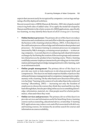 E-Learning Strategies of Italian Companies 193
Copyright © 2005, Idea Group Inc. Copying or distributing in print or electronic forms without written
permission of Idea Group Inc. is prohibited.
aspectsthatcanmosteasilyberecognizedbycompanies:costsavingsandup-
ratingaflexiblydeployedworkforce.
Recent research into e-HRM (Hansen & Deimler, 2001) developed a model
conceiving both sides of added value. If we apply the model developed by
HansenandDeimlertothewholesystemofe-HRMapplications,specifically
to e-learning, we may identify three facets of a B2E strategy for e-learning:
• Onlinebusinessprocesses:Theprimarydriverofthisfacetistoreduce
interactionandcoordinationcostsandeffortwithintheorganizationtodo
thebusinesswithe-learningsolutions(Maxey,2003).Afirstobjectiveis
thecodificationprocessofknowledgeandinformationaboutproductand
processes—for instance training in common processes in companies
interestedbyM&Astrategies,ortrainingonnewproducts—ininnovat-
ingcompanies.Asecondobjectiveisenhancingindividualinformation
exchangesbyfacilitatingthecreationofdiscussiongroupsandcommuni-
tiesofpracticesasaby-productofane-learningcourse.Third,e-learning
couldhelpcustomer/employeeinteractionbyprovidingjust-in-timeinfor-
mationandintegratingknowledgemanagementtoolswithe-learning,such
asaninformationdesk.
• Online people management: The primary driver of this facet is to
provide easy tools to help employees to develop personal skills and
competencies.Thisfacetononehandcomprisesbundlesofpolicieslike
onlineperformancemanagementand/orcompetencymanagementcomple-
mentarywithe-learning.Ontheotherhandanewdirectionofthispolicy
istofacilitate“learninginthecontextofworkratherthaninthecontextof
training” (Rosenberg, 2003) — increasing not only the freedom of
employees to choose the courses they think they need and the way they
learnthroughthem,butalsoprovidingonlineaccesstosomething(knowl-
edge, information, material, etc.) that people need for a better perfor-
mance, when and where they want.
• Online services and processes: The primary driver of this facet is to
provide services and information useful for benefiting from e-learning
coursessuchascounseling,educationaladvice,ortutorship.E-learning
B2E applications may reduce costs and effort associated with delivery
and training courses, for instance by an online search for courses and
informationoncourseavailability.
 