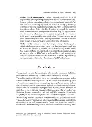 E-Learning Strategies of Italian Companies 195
Copyright © 2005, Idea Group Inc. Copying or distributing in print or electronic forms without written
permission of Idea Group Inc. is prohibited.
• Online people management: Italian companies analyzed seem to
implemente-learningwithapushapproachinsteadofademandpullone.
Moreover,inthemoreadvancedexperiences,suchasthecasesofBPM
andUnicredit,e-learningisplannedanddeliveredmainlybyfollowing
companies’trainingprogramsandscheduling.Also,companiesarenot
investinginotherpoliciesrelatedtoe-learning,likeknowledgemanage-
ment and performance management. However, they pay a great deal of
attention to properly designed courses and tests, in order to overcome
individual problems and increase motivation. Companies interviewed
seemtobeorientedtofacilitate“learninginthecontextofworkratherthan
inthecontextoftraining”byprovidingjust-in-timeinformation.
• Online services and processes: Tutoring is, among other things, the
solutionItaliancompaniesfavormost,evenifcompaniesapproachitin
differentways:internalvs.external,pushorpulltutorship,orboth.Asthe
twocases(BPMandUnicredit)inthebankingindustrysuggest,thereis
no one best solution. This facet, as well as online people management,
aims to arouse the interest and the motivation of people, by providing
servicesandrolesthatmakee-learningless“cold”andisolated.
Conclusions
This research was aimed at studying the adoption of e-learning in the Italian
pharmaceuticalandbankingindustriesandtheire-learningstrategy.
Theambiguityofdecisiongivesimportancetobandwagonpressures,andto
external networks of colleagues who HR professionals use when they need
informationandsuggestionsaboutadoptinge-learning.Resultsseemtoconfirm
thate-learningismorewidespreadandsophisticatedinthebankingindustry,
where there are more bandwagon pressures. Some common traits can be
identified in the e-learning strategies of companies of the two industries.
However,thetwocasesstudied,UnicreditandBPM,showthate-learningis
adoptedbyanimplementationprocessthatleadstofirm-specificsolutions.
By analyzing the main objectives and problems cited by companies inter-
viewed, the learners’ motivation is the current and future main issue of both
pharmaceuticalandbankingmanagement.Ononehand,e-learning,especially
basedonself-directedtrainingcourses,allowsmoreautonomouslearning.This
 