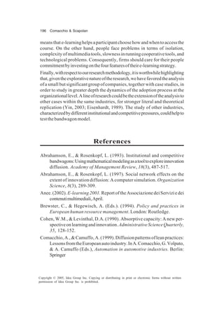 196 Comacchio & Scapolan
Copyright © 2005, Idea Group Inc. Copying or distributing in print or electronic forms without written
permission of Idea Group Inc. is prohibited.
meansthate-learninghelpsaparticipantchoosehowandwhentoaccessthe
course. On the other hand, people face problems in terms of isolation,
complexity of multimedia tools, slowness in running cooperative tools, and
technological problems. Consequently, firms should care for their people
commitmentbyinvestingonthefourfeaturesoftheire-learningstrategy.
Finally,withrespecttoourresearchmethodology,itisworthwhilehighlighting
that,giventheexplorativenatureoftheresearch,wehavefavoredtheanalysis
of a small but significant group of companies, together with case studies, in
order to study in greater depth the dynamics of the adoption process at the
organizationallevel.Alineofresearchcouldbetheextensionoftheanalysisto
other cases within the same industries, for stronger literal and theoretical
replication (Yin, 2003; Eisenhardt, 1989). The study of other industries,
characterizedbydifferentinstitutionalandcompetitivepressures,couldhelpto
testthebandwagonmodel.
References
Abrahamson, E., & Rosenkopf, L. (1993). Institutional and competitive
bandwagons:Usingmathematicalmodelingasatooltoexploreinnovation
diffusion. Academy of Management Review, 18(3), 487-517.
Abrahamson, E., & Rosenkopf, L. (1997). Social network effects on the
extent of innovation diffusion: A computer simulation. Organization
Science, 8(3), 289-309.
Anee.(2002). E-learning2001.ReportoftheAssociazionedeiServiziedei
contenutimultimediali,April.
Brewster, C., & Hegewisch, A. (Eds.). (1994). Policy and practices in
European human resource management. London: Routledge.
Cohen, W.M., & Levinthal, D.A. (1990). Absorptive capacity: A new per-
spectiveonlearningandinnovation.AdministrativeScienceQuarterly,
35, 128-152.
Comacchio,A.,&Camuffo,A.(1999).Diffusionpatternsofleanpractices:
LessonsfromtheEuropeanautoindustry.InA.Comacchio,G.Volpato,
& A. Camuffo (Eds.), Automation in automotive industries. Berlin:
Springer
 