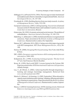E-Learning Strategies of Italian Companies 197
Copyright © 2005, Idea Group Inc. Copying or distributing in print or electronic forms without written
permission of Idea Group Inc. is prohibited.
DiMaggio,P.J.,&Powell,W.W.(1983).Theironcagerevisited:Institutional
isomorphismandcollectiverationalityinorganizationalfields.American
Sociological Review, 48, 147-160.
Eisenhardt,K.(1989).Buildingtheoriesfromcasestudyresearch.Academy
of Management Review, 14(4), 532-550.
European Commission. (2003). Lifelong learning: An overview of national
measuresintheEUMemberStatesandCandidateCountries,European
trend chart on innovation, Brussel.
Granovetter,M.(1985).Economicactionandsocialstructure:Theproblemof
embeddedness. American Journal of Sociology, 91, 481-510.
Haberberg,A.,&Binsardi,A.(2002).Institutionalinfluencesonorganisational
consensus. Paper presented at the British Academy of Management
Conference, Hammersmith,London,UK.September.
Hansen,M.T.,&Deimler,M.S.(2001).Cuttingcostswhileimprovingmorale
with B2E management. MIT Sloan Management Review, 43(1), 96-
100.
Horton, W. (2000). Designing Web-based training. New York: John Wiley
& Sons.
IDC. (2002). European corporate business skills training market forecast
and analysis 2000-2005.
Kirkpatrick, D.L. (1998). Evaluating training programs: The four levels
(2nd
ed.). San Francisco: Berrett-Koehler.
Kruse, K. (1999). Real world WBT: Lessons learned at the Fortune 500.
Paper presented at the ASTD International Conference & Exposition,
Atlanta,Georgia.
Ley, T., & Ulbrich, A. (2002). Achieving benefits through integrating e-
learning and strategic knowledge management. Retrieved from
www.eurodl.org/materials/2002
Martin,G.,Robson,I.,&Jennings,A.(2002,September).Whenabsorptive
capacitymeetsinstitutionsande-learning:Adopting,diffusingandexploit-
inge-learninginorganizations.PaperpresentedattheBritishAcademy
of Management Annual Conference, Hammersmith, London, Septem-
ber.
Maxey, J. (2003) E-learning brain trust, ASTD, learning circuits. Retrieved
from www.learningcircuits.org/2003/sep2003/braintrust.htm
 