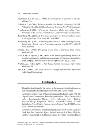 198 Comacchio & Scapolan
Copyright © 2005, Idea Group Inc. Copying or distributing in print or electronic forms without written
permission of Idea Group Inc. is prohibited.
Nacamulli, R.C.D. (Ed.). (2003). La formazione, il cemento e la rete.
Milano:Etas.
Piskurich, G.M. (2003). Editor’s introduction: What is e-learning? In G.M.
Piskurich(Ed.),TheAMAhandbookofe-learning.NewYork,Amacom.
Prandstraller, F. (2001). Corporate e-learning: Myths and reality. Paper
presented at the Hawaii International Conference of Social Science.
Rosenberg, M.J. (2001). E-learning. Strategies for delivering knowledge
in the digital age. New York: McGraw-Hill.
Rosenberg, M.J. (2003). E-learning brain trust, ASTD, learning circuits.
Retrieved from www.learningcircuits.org/2003/sep2003/
braintrust.htm
Schank, R.C. (2002). Designing world-class e-learning. New York:
McGraw-Hill.
Staw, B.M., & Epstein, L.D. (2000). What bandwagons bring: Effects of
popularmanagementtechniquesoncorporateperformance,reputation,
and CEO pay. Administrative Science Quarterly, 45, 523-556.
Walker, A.J. (Eds.). (2001). Web-based human resources. New York:
McGraw-Hill.
Yin, R.K. (2003). Case study research: Design and methods. Thousand
Oaks:SagePublications.
Endnotes
1
Thecollectionofdataforthesurveyinthepharmaceuticalindustrywas
carriedoutbyBusinessInternationalwithSfera’ssponsorship.
2
Companies interviewed in the pharmaceutical industry were: 3M, Air
LiquideSanità,Astrazeneca,BristolMeyersSquibb,Chiesi,Farmaceutici
Caber, Farmaceutici Damor, Gsk, Informa, Lilly Italia,
Merck&Sharp, Organon, Pfizer, Procter&Gamble, Sanofi
Sythelabo, Taked Italia Farmaceutici, Sigma Tau, UCB Pharma,
WyetLederle,andZambon.
3
Companiesinterviewedinthebankingindustrywere:Credem,Deutsche
Bank Spa, San Paolo IMI S.p.A, Banca Popolare di Milano, Bipielle,
CardineFinanziariaS.p.A.,BancaS.BiagiodelVenetoOrientale,Banca
 