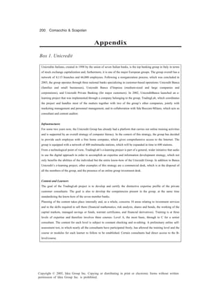 200 Comacchio & Scapolan
Copyright © 2005, Idea Group Inc. Copying or distributing in print or electronic forms without written
permission of Idea Group Inc. is prohibited.
Unicredito Italiano, created in 1998 by the union of seven Italian banks, is the top banking group in Italy in terms
of stock exchange capitalization and, furthermore, it is one of the major European groups. The group overall has a
network of 4,115 branches and 66,000 employees. Following a reorganization process, which was concluded in
2003, the group operates through three national banks specializing in customer-based operations: Unicredit Banca
(families and small businesses), Unicredit Banca d’Impresa (medium-sized and large companies and
corporations), and Unicredit Private Banking (for major customers). In 2002, UnicreditBanca launched an e-
learning project that was implemented through a company belonging to the group, TradingLab, which coordinates
the project and handles most of the matters together with two of the group’s other companies, jointly with
marketing management and personnel management, and in collaboration with Sda Bocconi-Milano, which acts as
consultant and content auditor.
Infrastructures
For some two years now, the Unicredit Group has already had a platform that carries out online training activities
and is supported by an overall strategy of computer literacy. In the context of this strategy, the group has decided
to provide each employee with a free home computer, which gives comprehensive access to the Internet. The
group is equipped with a network of 400 multimedia stations, which will be expanded in time to 600 stations.
From a technological point of view, TradingLab’s e-learning project is part of a general, wider initiative that seeks
to use the digital approach in order to accomplish an expertise and information development strategy, which not
only benefits the abilities of the individual but the entire know-how of the Unicredit Group. In addition to Banca
Unicredit’s e-learning project, other examples of this strategy are a commercial desk, which is at the disposal of
all the members of the group, and the presence of an online group investment desk.
Content and Learners
The goal of the TradingLab project is to develop and certify the distinctive expertise profile of the private
customer consultants. The goal is also to develop the competencies present in the group, at the same time
standardizing the know-how of the seven member banks.
Planning of the content takes place internally and, as a whole, concerns 10 areas relating to investment services
and to the skills required to sell them (financial mathematics, risk analysis, shares and bonds, the working of the
capital markets, managed savings or funds, warrant certificates, and financial derivatives). Training is at three
levels of expertise and therefore involves three courses: Level A, the most basic, through to C for a senior
consultant. The content for each level is subject to constant checking and re-editing. A preliminary online self-
assessment test, in which nearly all the consultants have participated freely, has allowed the training level and the
course or modules for each learner to follow to be established. Certain consultants had direct access to the B-
level/course.
Box 1. Unicredit
Appendix
 