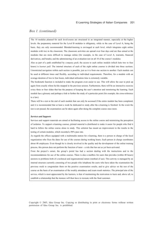E-Learning Strategies of Italian Companies 201
Copyright © 2005, Idea Group Inc. Copying or distributing in print or electronic forms without written
permission of Idea Group Inc. is prohibited.
The 10 modules planned for each level/course are structured in an integrated manner, especially at the higher
levels: the preparatory material for the Level B modules is obligatory, while in the case of Level A, being the
basic, they are only recommended. Blended-learning is envisaged at each level, which integrates eight online
modules with two in the classroom. The classroom activities are spread over four days and are thus aimed at the
modules that are more difficult to manage online (for example, in the case of Level A, warrants, financial
derivatives, and bonds), and the administering of an evaluation test on all 10 of the course’s modules.
Also as part of a path established by company push, the access to each online module (which lasts two to four
hours) is learner pull. The internal structure of each of the eight online courses is divided into three sections.
Unrestricted navigation within each section is possible, just as it is from one section to another. Each module can
be used at different times and flexibly, according to individual requirements. Therefore, for a module with an
average duration of two to four hours, individual utilization time is extremely variable.
The bookmark function is included to make the program even easier to use. This will allow the user to pick up
again from exactly where he/she stopped in the previous session. Furthermore, there will be an interactive exercise
every three or four slides that has the purpose of keeping the user’s attention and monitoring the learning. Each
module has a glossary and perhaps a link to further the study of a particular point (for example, the cross-reference
to a law).
There will be a test at the end of each module that can only be accessed if the entire module has been completed,
and it is recommended that at least a week be dedicated to study after the e-learning is finished. In the event the
test is not passed, the examination can be taken again after doing the complete course once more.
Services and Supports
Services and support materials are aimed at facilitating access to the online course and minimizing the perception
of isolation. To support e-learning courses, printed material is distributed to make it easier for people who find it
hard to follow the online course alone to study. This solution has meant an improvement in the results in the
testing of certain modules, which recorded a 90% pass rate.
As regards the offices equipped with a multimedia station for e-learning, there is a person in charge of the local
organization who fixes the dates for use of the courses during working hours. Each person in charge coordinates
about 40 employees. Even though he is closely involved in the quality and the development of the online training
process, this person does not perform the function of tutor—a role that has not as yet been activated.
From the project’s outset, the group’s portal has had a section dealing with the instructions and to the
recommendations for use of the online courses. There is also a mailbox for users that provides (within 48 hours)
answers to problems both of a technical and organizational nature (method of use). This activity is managed by an
internal structure currently consisting of two people who telephone the users who have taken the examination the
previous week to congratulate them on the positive examination results, and to give advice on the rest of the
course on the basis of an examination of the weekly attendance and exam result statistics. The principal aim of the
service, which is most appreciated by the learners, is that of maintaining the motivation to learn and, above all, to
establish a relationship that the trainees will then have to recreate with the final customer.
Box 1. (continued)
 