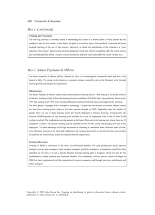 202 Comacchio & Scapolan
Copyright © 2005, Idea Group Inc. Copying or distributing in print or electronic forms without written
permission of Idea Group Inc. is prohibited.
Tracking and Assessment
The tracking activity is currently aimed at monitoring the access to a module (that is freely chosen by the
employee) and the test results. In the future, the plan is to activate more of the platform’s functions for more
in-depth tracking of the use of the courses. Moreover, to check the satisfaction of the e-learners, a “your
opinion of the course” approval test has been prepared, which can only be completed after the whole course
has been attended and which concerns course satisfaction and how clear and usable the course content was.
Box 1. (continued)
Box 2. Banca Popolare di Milano
The Banca Popolare di Milano (BPM), founded in 1865, is an interregional commercial bank and one of the
largest in Italy. The group is developing an expansion strategy nationally, and at the European level, through
internal growth and mergers and acquisitions.
Infrastructures
The Banca Popolare di Milano started using internal distance learning back in 1988, making it one of the pioneers
of distance learning in Italy. It has had training activities available on CD-ROM and videoconference forums since
1997 and, starting from 1999, it has introduced blended solutions (FAD and classroom) supported by tutorship.
The BPM group is equipped with a widespread technology. The platform has become an extranet and the courses
are used from learning points wherever the bank operates through an LMS. Depending upon the number of
people, there are one to three learning points per branch dedicated to distance learning,. Consequently, the
network of 600 branches has one learning point available for every 15 employees, with a total of about 6,700
workers involved. The workstations are also present in the head office and in the training unit, where there are 10
computers available. The distance training activity currently covers 65-70% of the total training delivered to the
employees. The main advantage of the high investment in e-learning is considered, from a business point of view,
to be efficiency in terms of the times and codifying of the company know-how, as, for the first time, new profiles
of expertise are identified and widely developed within the organization.
Content and Learners
Training in BPM is structured on the basis of professional families. For each professional family (private
managers, private plus managers, retail company managers, portfolio managers), a competency model has been
identified on the basis of which a specific blended learning training path is designed, which provides for the
combination of online modules and classroom modules. The competency analysis process, which was begun in
2000, has been implemented with the cooperation of external companies and through interviews with branch and
office managers.
 
