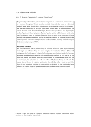 204 Comacchio & Scapolan
Copyright © 2005, Idea Group Inc. Copying or distributing in print or electronic forms without written
permission of Idea Group Inc. is prohibited.
The permanent pool of tutors forms part of the training management and is composed of a minimum of two up
to a maximum of six people. The tutor is neither associated with an individual course nor a determined
number of people; he can, therefore, follow different courses and can manage an average of 150-200 learners.
The push tutor does not carry out any expert subject matter activities, which are entrusted externally to a
network of content experts. Second-level tutorship is, therefore, active upon demand, even if generally the
number of questions is filtered by the tutors. The tutors’ pushing activities and the classroom activity at the
end of the e-learning course are considered fundamental factors of success of the training path. With the
activation of the orientation and pushing services, the people who completed the training in an effective and
satisfactory manner went from an initial percentage of 13-17% (completion percentage in line with European
data) to the current percentage of 85-95%.
Tracking and Assessment
The data on the training path are gathered through an evaluation and tracking system. Dependent-learner
monitoring is done at the end of each module and during the classroom meeting at the end of the overall
training path, when both the approval evaluation by the trainees and the evaluation of their level of learning is
ascertained. Independent-learner monitoring refers to the information concerning the work done and the way
people learn (amount, times, methods of use, etc.), collected through the platform’s tracking facility. This type
of information is given to the tutors on a daily basis and is used by them in planning the push calls. The
tracking data and those of the evaluation questionnaires (both individual and as a whole) are used either
during the path or thereafter to evaluate the overall progress of the path or the time actually taken by the
learners to use it, and to review (for example the duration) and design activities for subsequent courses.
Box 2. Banca Popolare di Milano (continued)
 