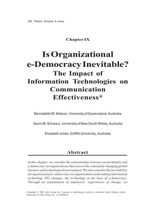 206 Watson, Schwarz, & Jones
Copyright © 2005, Idea Group Inc. Copying or distributing in print or electronic forms without written
permission of Idea Group Inc. is prohibited.
ChapterIX
IsOrganizational
e-DemocracyInevitable?
The Impact of
Information Technologies on
Communication
Effectiveness*
Bernadette M. Watson, University of Queensland, Australia
Gavin M. Schwarz, University of New South Wales, Australia
Elizabeth Jones, Griffith University, Australia
Abstract
In this chapter, we consider the relationships between social identity and
e-democracy in organizations that exist in the constantly changing global
business and technological environment. We also consider the inevitability
of organizational e-democracy in organizations undertaking information
technology (IT) changes, the technology at the base of e-democracy.
Through an examination of employees’ experiences of change, we
 