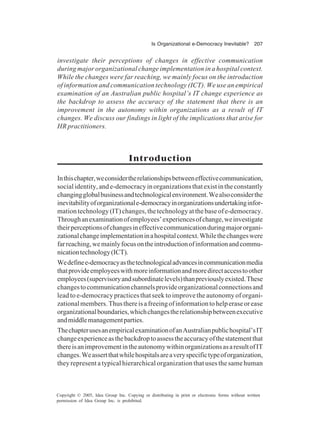 Is Organizational e-Democracy Inevitable? 207
Copyright © 2005, Idea Group Inc. Copying or distributing in print or electronic forms without written
permission of Idea Group Inc. is prohibited.
investigate their perceptions of changes in effective communication
during major organizational change implementation in a hospital context.
While the changes were far reaching, we mainly focus on the introduction
of information and communication technology (ICT). We use an empirical
examination of an Australian public hospital’s IT change experience as
the backdrop to assess the accuracy of the statement that there is an
improvement in the autonomy within organizations as a result of IT
changes. We discuss our findings in light of the implications that arise for
HR practitioners.
Introduction
Inthischapter,weconsidertherelationshipsbetweeneffectivecommunication,
socialidentity,ande-democracyinorganizationsthatexistintheconstantly
changingglobalbusinessandtechnologicalenvironment.Wealsoconsiderthe
inevitabilityoforganizationale-democracyinorganizationsundertakinginfor-
mationtechnology(IT)changes,thetechnologyatthebaseofe-democracy.
Throughanexaminationofemployees’experiencesofchange,weinvestigate
theirperceptionsofchangesineffectivecommunicationduringmajororgani-
zationalchangeimplementationinahospitalcontext.Whilethechangeswere
farreaching,wemainlyfocusontheintroductionofinformationandcommu-
nicationtechnology(ICT).
Wedefinee-democracyasthetechnologicaladvancesincommunicationmedia
thatprovideemployeeswithmoreinformationandmoredirectaccesstoother
employees(supervisoryandsubordinatelevels)thanpreviouslyexisted.These
changestocommunicationchannelsprovideorganizationalconnectionsand
lead to e-democracy practices that seek to improve the autonomy of organi-
zationalmembers.Thusthereisafreeingofinformationtohelperaseorease
organizationalboundaries,whichchangestherelationshipbetweenexecutive
andmiddlemanagementparties.
ThechapterusesanempiricalexaminationofanAustralianpublichospital’sIT
changeexperienceasthebackdroptoassesstheaccuracyofthestatementthat
thereisanimprovementintheautonomywithinorganizationsasaresultofIT
changes.Weassertthatwhilehospitalsareaveryspecifictypeoforganization,
they represent a typical hierarchical organization that uses the same human
 