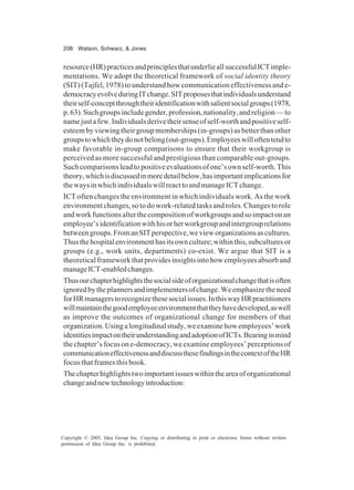 208 Watson, Schwarz, & Jones
Copyright © 2005, Idea Group Inc. Copying or distributing in print or electronic forms without written
permission of Idea Group Inc. is prohibited.
resource(HR)practicesandprinciplesthatunderlieallsuccessfulICTimple-
mentations. We adopt the theoretical framework of social identity theory
(SIT)(Tajfel,1978)tounderstandhowcommunicationeffectivenessande-
democracyevolveduringITchange.SITproposesthatindividualsunderstand
theirself-conceptthroughtheiridentificationwithsalientsocialgroups(1978,
p.63).Suchgroupsincludegender,profession,nationality,andreligion—to
namejustafew.Individualsderivetheirsenseofself-worthandpositiveself-
esteembyviewingtheirgroupmemberships(in-groups)asbetterthanother
groupstowhichtheydonotbelong(out-groups).Employeeswilloftentendto
make favorable in-group comparisons to ensure that their workgroup is
perceived as more successful and prestigious than comparable out-groups.
Suchcomparisonsleadtopositiveevaluationsofone’sownself-worth.This
theory,whichisdiscussedinmoredetailbelow,hasimportantimplicationsfor
thewaysinwhichindividualswillreacttoandmanageICTchange.
ICT often changes the environment in which individuals work. As the work
environmentchanges,sotodowork-relatedtasksandroles.Changestorole
andworkfunctionsalterthecompositionofworkgroupsandsoimpactonan
employee’sidentificationwithhisorherworkgroupandintergrouprelations
betweengroups.FromanSITperspective,wevieworganizationsascultures.
Thusthehospitalenvironmenthasitsownculture;withinthis,subculturesor
groups (e.g., work units, departments) co-exist. We argue that SIT is a
theoreticalframeworkthatprovidesinsightsintohowemployeesabsorband
manageICT-enabledchanges.
Thusourchapterhighlightsthesocialsideoforganizationalchangethatisoften
ignoredbytheplannersandimplementersofchange.Weemphasizetheneed
forHRmanagerstorecognizethesesocialissues.InthiswayHRpractitioners
willmaintainthegoodemployeeenvironmentthattheyhavedeveloped,aswell
as improve the outcomes of organizational change for members of that
organization.Usingalongitudinalstudy,weexaminehowemployees’work
identitiesimpactontheirunderstandingandadoptionofICTs.Bearinginmind
thechapter’sfocusone-democracy,weexamineemployees’perceptionsof
communicationeffectivenessanddiscussthesefindingsinthecontextoftheHR
focus that frames this book.
Thechapterhighlightstwoimportantissueswithintheareaoforganizational
changeandnewtechnologyintroduction:
 