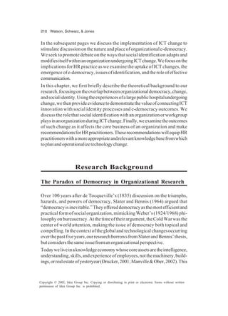 210 Watson, Schwarz, & Jones
Copyright © 2005, Idea Group Inc. Copying or distributing in print or electronic forms without written
permission of Idea Group Inc. is prohibited.
In the subsequent pages we discuss the implementation of ICT change to
stimulatediscussiononthenatureandplaceoforganizationale-democracy.
We seek to promote debate on the ways that social identification adapts and
modifiesitselfwithinanorganizationundergoingICTchange.Wefocusonthe
implications for HR practice as we examine the uptake of ICT changes, the
emergenceofe-democracy,issuesofidentification,andtheroleofeffective
communication.
In this chapter, we first briefly describe the theoretical background to our
research,focusingontheoverlapbetweenorganizationaldemocracy,change,
andsocialidentity.Usingtheexperiencesofalargepublichospitalundergoing
change,wethenprovideevidencetodemonstratethevalueofconnectingICT
innovation with social identity processes and e-democracy outcomes. We
discuss the role that social identification with an organization or workgroup
playsinanorganizationduringICTchange.Finally,weexaminetheoutcomes
of such change as it affects the core business of an organization and make
recommendationsforHRpractitioners.TheserecommendationswillequipHR
practitionerswithamoreappropriateandrelevantknowledgebasefromwhich
toplanandoperationalizetechnologychange.
Research Background
The Paradox of Democracy in Organizational Research
Over 100 years after de Tocqueville’s (1835) discussion on the triumphs,
hazards, and powers of democracy, Slater and Bennis (1964) argued that
“democracyisinevitable.”Theyoffereddemocracyasthemostefficientand
practical form of social organization, mimicking Weber’s (1924/1968) phi-
losophyonbureaucracy.Atthetimeoftheirargument,theColdWarwasthe
center of world attention, making the issue of democracy both topical and
compelling.Inthecontextoftheglobalandtechnologicalchangesoccurring
overthepastfiveyears,ourresearchborrowsfromSlaterandBennis’thesis,
butconsidersthesameissuefromanorganizationalperspective.
Todayweliveinaknowledgeeconomywhosecoreassetsaretheintelligence,
understanding,skills,andexperienceofemployees,notthemachinery,build-
ings,orrealestateofyesteryear(Drucker,2001;Manville&Ober,2002).This
 