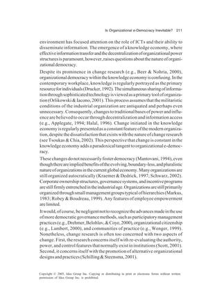 Is Organizational e-Democracy Inevitable? 211
Copyright © 2005, Idea Group Inc. Copying or distributing in print or electronic forms without written
permission of Idea Group Inc. is prohibited.
environment has focused attention on the role of ICTs and their ability to
disseminate information. The emergence of a knowledge economy, where
effectiveinformationtransferandthedecentralizationoforganizationalpower
structuresisparamount,however,raisesquestionsaboutthenatureoforgani-
zationaldemocracy.
Despite its prominence in change research (e.g., Beer & Nohria, 2000),
organizationaldemocracywithintheknowledgeeconomyisconfusing.Inthe
contemporary workplace, knowledge is regularly portrayed as the primary
resourceforindividuals(Drucker,1992).Thesimultaneoussharingofinforma-
tionthroughsophisticatedtechnologyisviewedasaprimarytooloforganiza-
tion(Orlikowski&Iacono,2001).Thisprocessassumesthatthemilitaristic
conditions of the industrial organization are antiquated and perhaps even
unnecessary.Consequently,changestotraditionalbasesofpowerandinflu-
ence are believed to occur through decentralization and information access
(e.g., Applegate, 1994; Halal, 1996). Change initiated in the knowledge
economyisregularlypresentedasaconstantfeatureofthemodernorganiza-
tion,despitethedissatisfactionthatexistswiththenatureofchangeresearch
(see Tsoukas & Chia, 2002). This perspective that change is constant in the
knowledgeeconomyaddsaparadoxicaltangenttoorganizationale-democ-
racy.
Thesechangesdonotnecessarilyfosterdemocracy(Mantovani,1994),even
thoughthereareimpliedbenefitsoftheevolving,boundary-less,andpluralistic
natureoforganizationsinthecurrentglobaleconomy.Manyorganizationsare
still organized autocratically (Kraemer & Dedrick, 1997; Schwarz, 2002).
Corporateownershipstructures,governancesystems,andincentiveprograms
arestillfirmlyentrenchedintheindustrialage.Organizationsarestillprimarily
organizedthroughsmallmanagementgroupstypicalofhierarchies(Markus,
1983; Robey & Boudreau, 1999). Any features of employee empowerment
arelimited.
Itwould,ofcourse,benegligentnottorecognizetheadvancesmadeintheuse
ofmoredemocraticgovernancemethods,suchasparticipatorymanagement
practices(e.g.,Drehmer,Belohlav,&Coye,2000),organizationalcitizenship
(e.g., Lambert, 2000), and communities of practice (e.g., Wenger, 1999).
Nonetheless, change research is often too concerned with two aspects of
change. First, the research concerns itself with re-evaluating the authority,
power, and control features that normally exist in institutions (Scott, 2001).
Second, it concerns itself with the promotion of alternative organizational
designsandpractices(Schilling&Steensma,2001).
 