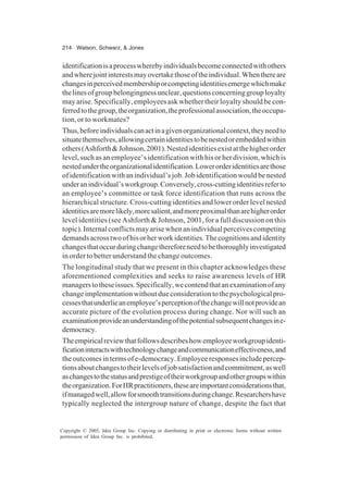 214 Watson, Schwarz, & Jones
Copyright © 2005, Idea Group Inc. Copying or distributing in print or electronic forms without written
permission of Idea Group Inc. is prohibited.
identificationisaprocesswherebyindividualsbecomeconnectedwithothers
andwherejointinterestsmayovertakethoseoftheindividual.Whenthereare
changesinperceivedmembershiporcompetingidentitiesemergewhichmake
thelinesofgroupbelongingnessunclear,questionsconcerninggrouployalty
may arise. Specifically, employees ask whether their loyalty should be con-
ferredtothegroup,theorganization,theprofessionalassociation,theoccupa-
tion, or to workmates?
Thus,beforeindividualscanactinagivenorganizationalcontext,theyneedto
situatethemselves,allowingcertainidentitiestobenestedorembeddedwithin
others(Ashforth&Johnson,2001).Nestedidentitiesexistatthehigherorder
level, such as an employee’s identification with his or her division, which is
nestedundertheorganizationalidentification.Lowerorderidentitiesarethose
ofidentificationwithanindividual’sjob.Jobidentificationwouldbenested
underanindividual’sworkgroup.Conversely,cross-cuttingidentitiesreferto
an employee’s committee or task force identification that runs across the
hierarchical structure. Cross-cutting identities and lower order level nested
identitiesaremorelikely,moresalient,andmoreproximalthanarehigherorder
level identities (see Ashforth & Johnson, 2001, for a full discussion on this
topic). Internal conflicts may arise when an individual perceives competing
demandsacrosstwoofhisorherworkidentities.Thecognitionsandidentity
changesthatoccurduringchangethereforeneedtobethoroughlyinvestigated
in order to better understand the change outcomes.
The longitudinal study that we present in this chapter acknowledges these
aforementioned complexities and seeks to raise awareness levels of HR
managerstotheseissues.Specifically,wecontendthatanexaminationofany
changeimplementationwithoutdueconsiderationtothepsychologicalpro-
cessesthatunderlieanemployee’sperceptionofthechangewillnotprovidean
accurate picture of the evolution process during change. Nor will such an
examinationprovideanunderstandingofthepotentialsubsequentchangesine-
democracy.
Theempiricalreviewthatfollowsdescribeshowemployeeworkgroupidenti-
ficationinteractswithtechnologychangeandcommunicationeffectiveness,and
theoutcomesintermsofe-democracy.Employeeresponsesincludepercep-
tionsaboutchangestotheirlevelsofjobsatisfactionandcommitment,aswell
aschangestothestatusandprestigeoftheirworkgroupandothergroupswithin
theorganization.ForHRpractitioners,theseareimportantconsiderationsthat,
ifmanagedwell,allowforsmoothtransitionsduringchange.Researchershave
typically neglected the intergroup nature of change, despite the fact that
 