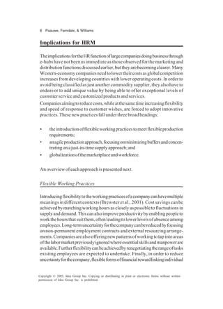 8 Paauwe, Farndale, & Williams
Copyright © 2005, Idea Group Inc. Copying or distributing in print or electronic forms without written
permission of Idea Group Inc. is prohibited.
Implications for HRM
TheimplicationsfortheHRfunctionoflargecompaniesdoingbusinessthrough
e-hubs have not been as immediate as those observed for the marketing and
distributionfunctionsdiscussedearlier,buttheyarebecomingclearer.Many
Western-economycompaniesneedtolowertheircostsasglobalcompetition
increases from developing countries with lower operating costs. In order to
avoid being classified as just another commodity supplier, they also have to
endeavor to add unique value by being able to offer exceptional levels of
customerserviceandcustomizedproductsandservices.
Companiesaimingtoreducecosts,whileatthesametimeincreasingflexibility
and speed of response to customer wishes, are forced to adopt innovative
practices.Thesenewpracticesfallunderthreebroadheadings:
• theintroductionofflexibleworkingpracticestomeetflexibleproduction
requirements;
• anagileproductionapproach,focusingonminimizingbuffersandconcen-
tratingonajust-in-timesupplyapproach;and
• globalizationofthemarketplaceandworkforce.
An overview of each approach is presented next.
Flexible Working Practices
Introducingflexibilitytotheworkingpracticesofacompanycanhavemultiple
meanings in different contexts (Brewster et al., 2001). Cost savings can be
achievedbymatchingworkinghoursascloselyaspossibletofluctuationsin
supplyanddemand.Thiscanalsoimproveproductivitybyenablingpeopleto
workthehoursthatsuitthem,oftenleadingtolowerlevelsofabsenceamong
employees.Long-termuncertaintyforthecompanycanbereducedbyfocusing
on non-permanent employment contracts and external resourcing arrange-
ments.Companiesarealsoofferingnewpatternsofworkingtotapintoareas
ofthelabormarketpreviouslyignoredwhereessentialskillsandmanpowerare
available.Furtherflexibilitycanbeachievedbyrenegotiatingtherangeoftasks
existing employees are expected to undertake. Finally, in order to reduce
uncertaintyforthecompany,flexibleformsoffinancialrewardlinkingindividual
 