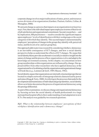 Is Organizational e-Democracy Inevitable? 215
Copyright © 2005, Idea Group Inc. Copying or distributing in print or electronic forms without written
permission of Idea Group Inc. is prohibited.
corporatechangeinvolvesmajorreallocationsofstatus,power,andresources
across divisions of an organization (Gardner, Paulsen, Gallois, Callan, &
Monaghan,2000).
Wepresentchangeasaprocessthatimpactsonanorganizationinatleasttwo
ways.First,thereistheindividualimpactuponemployeesintermsoftheirlevels
ofjobsatisfactionandorganizationalcommitment.Second,researchers—and
by implication, HR practitioners — need to consider the significant impacts
uponemployees’levelsofidentificationwiththeirworkgroupsorthesocial
categories with which they identify. This second impact is demonstrated by
employees’perceptionsofchangesinthegroupstheyidentifywith,perceived
status, and the levels of in- and out-group bias.
Ourapproachaddstopreviousresearchbyconsideringwhethere-democracy
is an inevitable consequence of ICT changes, and how a social identity
perspective helps us understand the effects of ICT changes. We argue that
socialidentitytheoryprovidesanalternative(socially)evaluativeinsightintothe
natureofchangeandtheprocessofhoworganizationsevolveandadapttothe
knowledge environment economy. In this chapter, we concentrate on how
group memberships within organizations are influenced by change. Our ap-
proach differs from other researchers who have applied democracy at the
organizationallevelindebatingwhattheorganizationandorganizationalchange
will look like (e.g., Lammers & Szell, 1989; Mason, 1982).
Socialidentityarguesthatorganizationsareinternallystructuredgroupsthatare
locatedincomplexnetworksofintergrouprelationscharacterizedbypower
andstatus(Hogg&Terry,2000).Inreferringtotheprocessesthatunderliethe
developmentandmaintenanceofindividualandgroupidentities,socialidentity
allowsustobetterdeconstructtheprocessoforganizationaldemocracyusing
thisprestigedifferential.
Aspartofthisexamination,wediscusschangeandorganizationaldemocracy
by focusing on how the social identity of health professionals in a large
metropolitan hospital affects their understanding of and adaptation to new
ICTs. Our analysis was guided by two research questions:
RQ1: What is the relationship between employees’ perceptions of their
workplace identification and e-democracy change?
 