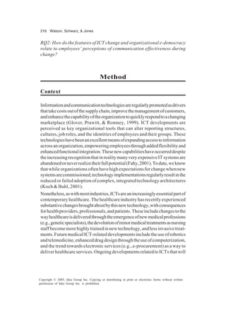 216 Watson, Schwarz, & Jones
Copyright © 2005, Idea Group Inc. Copying or distributing in print or electronic forms without written
permission of Idea Group Inc. is prohibited.
RQ2: How do the features of ICT change and organizational e-democracy
relate to employees’ perceptions of communication effectiveness during
change?
Method
Context
Informationandcommunicationtechnologiesareregularlypromotedasdrivers
thattakecostsoutofthesupplychain,improvethemanagementofcustomers,
andenhancethecapabilityoftheorganizationtoquicklyrespondtoachanging
marketplace (Glover, Prawitt, & Romney, 1999). ICT developments are
perceived as key organizational tools that can alter reporting structures,
cultures, job roles, and the identities of employees and their groups. These
technologieshavebeenanexcellentmeansofexpandingaccesstoinformation
acrossanorganization,empoweringemployeesthroughaddedflexibilityand
enhancedfunctionalintegration.Thesenewcapabilitieshaveoccurreddespite
theincreasingrecognitionthatinrealitymanyveryexpensiveITsystemsare
abandonedorneverrealizetheirfullpotential(Fahy,2001).Todate,weknow
that while organizations often have high expectations for change when new
systemsarecommissioned,technologyimplementationsregularlyresultinthe
reduced or failed adoption of complex, integrated technology architectures
(Koch & Buhl, 2001).
Nonetheless,aswithmostindustries,ICTsareanincreasinglyessentialpartof
contemporaryhealthcare.Thehealthcareindustryhasrecentlyexperienced
substantivechangesbroughtaboutbythisnewtechnology,withconsequences
forhealthproviders,professionals,andpatients.Theseincludechangestothe
wayhealthcareisdeliveredthroughtheemergenceofnewmedicalprofessions
(e.g.,geneticspecialists),thedevolutionofminormedicaltreatmentsasnursing
staffbecomemorehighlytrainedinnewtechnology,andlessinvasivetreat-
ments.FuturemedicalICT-relateddevelopmentsincludetheuseofrobotics
andtelemedicine,enhanceddrugdesignthroughtheuseofcomputerization,
and the trend towards electronic services (e.g., e-procurement) as a way to
deliverhealthcareservices.OngoingdevelopmentsrelatedtoICTsthatwill
 