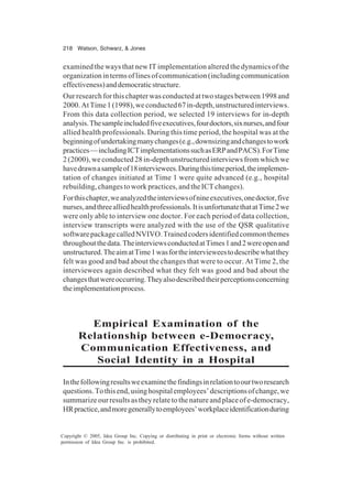 218 Watson, Schwarz, & Jones
Copyright © 2005, Idea Group Inc. Copying or distributing in print or electronic forms without written
permission of Idea Group Inc. is prohibited.
examined the ways that new IT implementation altered the dynamics of the
organization in terms of lines of communication (including communication
effectiveness)anddemocraticstructure.
Our research for this chapter was conducted at two stages between 1998 and
2000.AtTime1(1998),weconducted67in-depth,unstructuredinterviews.
From this data collection period, we selected 19 interviews for in-depth
analysis.Thesampleincludedfiveexecutives,fourdoctors,sixnurses,andfour
allied health professionals. During this time period, the hospital was at the
beginningofundertakingmanychanges(e.g.,downsizingandchangestowork
practices—includingICTimplementationssuchasERPandPACS).ForTime
2 (2000), we conducted 28 in-depth unstructured interviews from which we
havedrawnasampleof18interviewees.Duringthistimeperiod,theimplemen-
tation of changes initiated at Time 1 were quite advanced (e.g., hospital
rebuilding, changes to work practices, and the ICT changes).
Forthischapter,weanalyzedtheinterviewsofnineexecutives,onedoctor,five
nurses,andthreealliedhealthprofessionals.ItisunfortunatethatatTime2we
were only able to interview one doctor. For each period of data collection,
interview transcripts were analyzed with the use of the QSR qualitative
softwarepackagecalledNVIVO.Trainedcodersidentifiedcommonthemes
throughoutthedata.TheinterviewsconductedatTimes1and2wereopenand
unstructured.TheaimatTime1wasfortheintervieweestodescribewhatthey
felt was good and bad about the changes that were to occur. At Time 2, the
interviewees again described what they felt was good and bad about the
changesthatwereoccurring.Theyalsodescribedtheirperceptionsconcerning
theimplementationprocess.
Empirical Examination of the
Relationship between e-Democracy,
Communication Effectiveness, and
Social Identity in a Hospital
Inthefollowingresultsweexaminethefindingsinrelationtoourtworesearch
questions.Tothisend,usinghospitalemployees’descriptionsofchange,we
summarize our results as they relate to the nature and place of e-democracy,
HRpractice,andmoregenerallytoemployees’workplaceidentificationduring
 