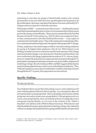 220 Watson, Schwarz, & Jones
Copyright © 2005, Idea Group Inc. Copying or distributing in print or electronic forms without written
permission of Idea Group Inc. is prohibited.
interesting to note that one group of allied health workers who worked
permanently in one unit rather than moving throughout the hospital (as do
physiotherapists,dieticians,andspeechtherapists)wasmoreaffectedbyICT
changes and was not positive about the outcomes.
WithrespecttoRQ2—communicationeffectiveness—healthprofessionals
notedthatmaintainingtheirperceivedlevelsofcommunicationeffectiveness
priortothechangewasproblematic.Theirconcernstemmedfromthefearthat
becauseofsomeICTinnovations(e.g.,PACS),therewasareductioninface-
to-face communication with other health professionals — a key aspect of
communicationforhealthcareers.Thusinthisorganizationmaintainingeffec-
tivecommunicationdidnotalignwellwithaspectsoftheproposedICTchange.
Clearly,employeeswhocontrolaspectsoftheirworkandworkingconditions
are going to be happier than employees who do not. With relation to our
findings,hospitalexecutiveswhopossessedthemacropictureofthechange
andmonitoredthechangesweremorepositivethanthosestaffmemberswho
wereconfrontedwithchangeimplementationandnewICTs.Justasclearly,
however,despitethepotentialofanorganizationalcommunitythroughICTs,
participatorymanagementandempowermentisnotaninevitablecomponentof
technology change. Results relating to RQ1 and RQ2 suggested that despite
goalsofenhancedperformance,therewasnoredistributionofauthority.Thus,
whilethehospitalexecutiveperceivedthattherewouldbestaffempowerment
throughbetterICTsystems,thisexpectationwasnotrealized.
Specific Findings
Workgroup Identity
Social identity theory posits that when change occurs, some employees will
reactwithperceptionsofthreattotheirin-groups.Asaconsequence,theywill
acttoprotecttheirsocialgroupstatus.Thusin-groupbiasmayincrease,butthe
groupmayalsoseektocreateanewgroupidentity.Ifthegroupdoesstriveto
create a new group identity, then social identity theory would predict a new
energized in-group identity, as was seen in the creation of the “black is
beautiful”newidentityinthe1960sforblackAmericans.Whendoctorsand
alliedhealthprofessionalsspokeaboutthetechnologychange,theyidentified
withtwoin-groups,thehospital(distalin-group)andtheirprofession(proximal
 