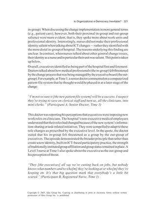 Is Organizational e-Democracy Inevitable? 221
Copyright © 2005, Idea Group Inc. Copying or distributing in print or electronic forms without written
permission of Idea Group Inc. is prohibited.
in-group).Whendiscussingthechangeimplementationinmoregeneralterms
(e.g., patient care), however, both their proximal in-group and out-group
salience were more evident, that is, they spoke more about work units and
professional identity. Interestingly, nurses did not make their professional
identitysalientwhentalkingaboutICTchanges—rathertheyidentifiedwith
the more distal in-group of hospital. The reasons underlying this finding are
unclear. In contrast, when nurses talked about other general change issues,
theiridentityasanurseandinparticulartheirunitwassalient.Thispointistaken
up below,
Overall,executivesidentifiedasbeingpartofthehospitalfirstandforemost.
Doctorstalkedabouthowmedicalprofessionals(thein-group)feltthreatened
bythechangeprocessthatwasbeingmanagedbytheexecutiveboard(theout-
group).Forexample,atTime1,aseniordoctorcommentedonacomputerized
patient file system that he thought would be phased in at a later stage of the
change:
“I’m not so sure it [the new patient file system] will be a success. I suspect
they’re trying to save on clerical staff and turn us, all the clinicians, into
mini-clerks.” (Participant A, Senior Doctor, Time 1)
Thisdoctorwasreportinghisperceptionsthatexecutiveswereimposingnew
work roles on clinicians. The hospital’s non-executive medical employees
understoodthattheirroleshadchangedbecauseofthenewsystem’sinforma-
tion-sharingortask-relatedinitiatives.Theywerecompelledtoadapttothese
role changes as prescribed by the executive level. In the quote, the doctor
stated that his in-group felt threatened as a group by the out-group of
executives. The episode demonstrated the broader principle that rather than
createanewidentity,builtonICT-basedparticipatorypractice,thestrength
oftraditionallyinstitutedgroupaffiliationandgroupstatusremainedinplace.A
Level 3 nurse at Time 1 also spoke about the executive as the out-group and
hisperceptionofthreat.
“They [the executives] all say we’re cutting back on jobs, but nobody
knows what numbers and to who[m] they’re looking at or who[m] they’re
keeping on. It’s that big question mark that everybody’s a little bit
scared.” (Participant B, Registered Nurse, Time 1)
 