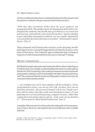222 Watson, Schwarz, & Jones
Copyright © 2005, Idea Group Inc. Copying or distributing in print or electronic forms without written
permission of Idea Group Inc. is prohibited.
AtTime2adifferentseniordoctorcommentedontheroleoftheexecutiveand
theirpowerinrelationtothegovernmentcontroloftheexecutive.
“Well they [the executives] neither have the given authority nor
management skills. They might acquire the management skills if they were
delegated the authority, but [health state government] is very much rule
and structure, and authority comes from the top down. And any attempts
to give individuals management authority are very rapidly squashed by
reversal of their decisions when they are not liked.” (Participant C, Senior
Doctor, Time 2)
These comments still focused on the executive as the out-group, but this
participant was also viewing the bigger picture of where the executive sat in
terms of their power. The comments again validated the lack of change in
respect to overall structure and democratic process during ICT change.
Effective Communication
Healthprofessionalsexpressedconcernabouttheeffectsofnewtechnologyon
communication.Forexample,analliedhealthprofessionalwasoftheopinion
thatthenewPACStechnologyledtoreducedcommunicationbetweenhealth
professionals,leadingtoalossofrelationshipwithothercliniciansandtrainee
staff.Shecommentedthatthemedicalstaff[people]wouldlosethenetwork
connectionsthatcurrentlyexisted.
“…new residents may not be super-familiar with the techniques…but by
seeing them face to face, you can say well, look, you know, how you can
determine priorities…the personal [contact] will be lost. People won’t
know who to contact when they really need something in a hurry. It’s just
punching into a screen [ordering using a computer screen]…rather than
coming down and seeing someone and say, ‘Look, what can you do about
it?’” (Participant D, Allied Health Professional, Time 1)
Amemberoftheexecutivelevelfocusedonthisreducedlevelofcommunica-
tion at Time 2. However, she looked to the level of efficiency that would be
achieved.
 