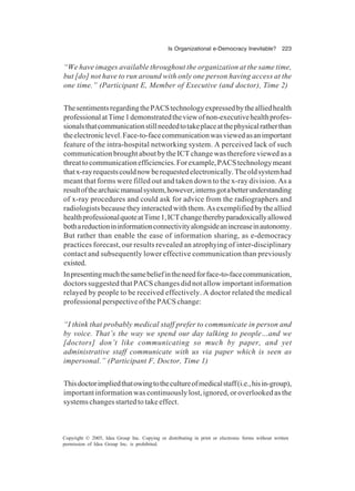 Is Organizational e-Democracy Inevitable? 223
Copyright © 2005, Idea Group Inc. Copying or distributing in print or electronic forms without written
permission of Idea Group Inc. is prohibited.
“We have images available throughout the organization at the same time,
but [do] not have to run around with only one person having access at the
one time.” (Participant E, Member of Executive (and doctor), Time 2)
ThesentimentsregardingthePACStechnologyexpressedbythealliedhealth
professionalatTime1demonstratedtheviewofnon-executivehealthprofes-
sionalsthatcommunicationstillneededtotakeplaceatthephysicalratherthan
theelectroniclevel.Face-to-facecommunicationwasviewedasanimportant
feature of the intra-hospital networking system. A perceived lack of such
communication brought about by the ICT change was therefore viewed as a
threattocommunicationefficiencies.Forexample,PACStechnologymeant
thatx-rayrequestscouldnowberequestedelectronically.Theoldsystemhad
meant that forms were filled out and taken down to the x-ray division. As a
resultofthearchaicmanualsystem,however,internsgotabetterunderstanding
of x-ray procedures and could ask for advice from the radiographers and
radiologistsbecausetheyinteractedwiththem.Asexemplifiedbytheallied
healthprofessionalquoteatTime1,ICTchangetherebyparadoxicallyallowed
bothareductionininformationconnectivityalongsideanincreaseinautonomy.
But rather than enable the ease of information sharing, as e-democracy
practices forecast, our results revealed an atrophying of inter-disciplinary
contact and subsequently lower effective communication than previously
existed.
Inpresentingmuchthesamebeliefintheneedforface-to-facecommunication,
doctors suggested that PACS changes did not allow important information
relayed by people to be received effectively. A doctor related the medical
professionalperspectiveofthePACSchange:
“I think that probably medical staff prefer to communicate in person and
by voice. That’s the way we spend our day talking to people…and we
[doctors] don’t like communicating so much by paper, and yet
administrative staff communicate with us via paper which is seen as
impersonal.” (Participant F, Doctor, Time 1)
Thisdoctorimpliedthatowingtothecultureofmedicalstaff(i.e.,hisin-group),
important information was continuously lost, ignored, or overlooked as the
systems changes started to take effect.
 