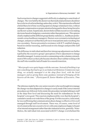 Is Organizational e-Democracy Inevitable? 225
Copyright © 2005, Idea Group Inc. Copying or distributing in print or electronic forms without written
permission of Idea Group Inc. is prohibited.
Suchareactiontochangessuggestedadifficultyinadaptingtosomekindsof
changes.Theviewheldbythisdoctorwasthatmedicalpractitionersshouldnot
havetobeinvolvedintechnologyunlesstheywishit.Thisreactionalsoreflected
abeliefthatalotoftimewasbeingspentonchange-relatedactivities,without
adequatecompensationorproperattentionbeingpaidtothosebeingforcedto
usethenewsystem.Inparticular,doctorsbelievedthatexecutivesweremaking
decisionsbasedonbudgetaryconstraintsratherthanpatientcare.Thisopinion
clearlyemphasizedthedifferentgroupidentityoutlook(i.e.,healthcareprofes-
sionalsversushealthcaremanagers).Doctorswereresistanttotechnological
changes,andperceivedthattheirjobwastotreatpatientsandeverythingelse
was secondary. Nurses presented a resistance with ICT-enabled changes,
based on similar reasoning, and focused on role changes and possible staff
reduction.
Thedifferenceinindividualandthereforeintergroupadjustmentwasfurther
typified by the executive group’s perception of how adjustment to change
shouldbemanaged.Aseniorexecutivecommentingonthevoluntaryretrench-
mentof40workersastheirjobsbecameobsoleteobservedthatworkingwith
the staff who would be laid off made for a smooth transition.
“Most people were quite happy with the outcome. Instead of building it up
into something that had to go to an Industrial Relations Commission type
thing, we actually managed it at the shop floor level, with the local
managers and us giving them some guidance instead of bringing all the
heavies all the time.” (Participant H, Senior Member of Executive, Time
1)
Theinferencemadebythisveryseniorexecutivewhowasbroughtintomanage
thechangewasthatadaptationtochangesiseasilymadeifthecorrectinternal
proceduresarefollowed.Inhismind,thisprocedureincludedtalkingtostaff
at the shop floor level and discussing the need for redundancies for the
hospital’s own good. This reaction emphasized the view that the hospital’s
cumulativeneedsover-rodethoseofthegroup.Forthisexecutive,inhismind,
hewasreaffirmingthatcommunicationaboutchangeiseffectiveifitiswell
managed through staff involvement. There was, of course, some level of
involvementatthenon-executivelevel,withsomeemployeeshappytobepart
ofaninternalarrangementratherthantakeindustrialaction,generally.None-
theless, the individual risk associated with ICT change overwhelmed the
 