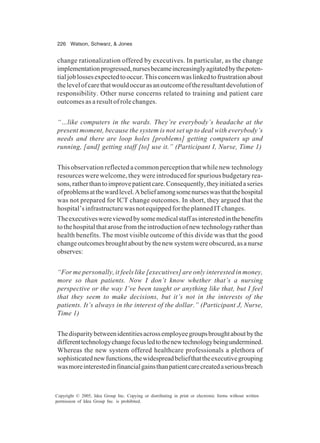 226 Watson, Schwarz, & Jones
Copyright © 2005, Idea Group Inc. Copying or distributing in print or electronic forms without written
permission of Idea Group Inc. is prohibited.
change rationalization offered by executives. In particular, as the change
implementationprogressed,nursesbecameincreasinglyagitatedbythepoten-
tialjoblossesexpectedtooccur.Thisconcernwaslinkedtofrustrationabout
thelevelofcarethatwouldoccurasanoutcomeoftheresultantdevolutionof
responsibility. Other nurse concerns related to training and patient care
outcomes as a result of role changes.
“…like computers in the wards. They’re everybody’s headache at the
present moment, because the system is not set up to deal with everybody’s
needs and there are loop holes [problems] getting computers up and
running, [and] getting staff [to] use it.” (Participant I, Nurse, Time 1)
This observation reflected a common perception that while new technology
resources were welcome, they were introduced for spurious budgetary rea-
sons,ratherthantoimprovepatientcare.Consequently,theyinitiatedaseries
ofproblemsatthewardlevel.Abeliefamongsomenurseswasthatthehospital
was not prepared for ICT change outcomes. In short, they argued that the
hospital’sinfrastructurewasnotequippedfortheplannedITchanges.
Theexecutiveswereviewedbysomemedicalstaffasinterestedinthebenefits
tothehospitalthatarosefromtheintroductionofnewtechnologyratherthan
health benefits. The most visible outcome of this divide was that the good
changeoutcomesbroughtaboutbythenewsystemwereobscured,asanurse
observes:
“For me personally, it feels like [executives] are only interested in money,
more so than patients. Now I don’t know whether that’s a nursing
perspective or the way I’ve been taught or anything like that, but I feel
that they seem to make decisions, but it’s not in the interests of the
patients. It’s always in the interest of the dollar.” (Participant J, Nurse,
Time 1)
Thedisparitybetweenidentitiesacrossemployeegroupsbroughtaboutbythe
differenttechnologychangefocusledtothenewtechnologybeingundermined.
Whereas the new system offered healthcare professionals a plethora of
sophisticatednewfunctions,thewidespreadbeliefthattheexecutivegrouping
wasmoreinterestedinfinancialgainsthanpatientcarecreatedaseriousbreach
 
