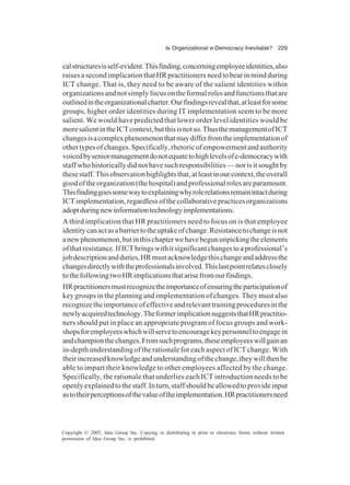 Is Organizational e-Democracy Inevitable? 229
Copyright © 2005, Idea Group Inc. Copying or distributing in print or electronic forms without written
permission of Idea Group Inc. is prohibited.
calstructuresisself-evident.Thisfinding,concerningemployeeidentities,also
raisesasecondimplicationthatHRpractitionersneedtobearinmindduring
ICT change. That is, they need to be aware of the salient identities within
organizationsandnotsimplyfocusontheformalrolesandfunctionsthatare
outlinedintheorganizationalcharter.Ourfindingsrevealthat,atleastforsome
groups, higher order identities during IT implementation seem to be more
salient. We would have predicted that lower order level identities would be
moresalientintheICTcontext,butthisisnotso.ThusthemanagementofICT
changesisacomplexphenomenonthatmaydifferfromtheimplementationof
othertypesofchanges.Specifically,rhetoricofempowermentandauthority
voicedbyseniormanagementdonotequatetohighlevelsofe-democracywith
staffwhohistoricallydidnothavesuchresponsibilities—norisitsoughtby
thesestaff.Thisobservationhighlightsthat,atleastinourcontext,theoverall
goodoftheorganization(thehospital)andprofessionalrolesareparamount.
Thisfindinggoessomewaytoexplainingwhyrolerelationsremainintactduring
ICTimplementation,regardlessofthecollaborativepracticesorganizations
adoptduringnewinformationtechnologyimplementations.
A third implication that HR practitioners need to focus on is that employee
identitycanactasabarriertotheuptakeofchange.Resistancetochangeisnot
anewphenomenon,butinthischapterwehavebegununpickingtheelements
ofthatresistance.IfICTbringswithitsignificantchangestoaprofessional’s
jobdescriptionandduties,HRmustacknowledgethischangeandaddressthe
changesdirectlywiththeprofessionalsinvolved.Thislastpointrelatesclosely
tothefollowingtwoHRimplicationsthatarisefromourfindings.
HRpractitionersmustrecognizetheimportanceofensuringtheparticipationof
key groups in the planning and implementation of changes. They must also
recognizetheimportanceofeffectiveandrelevanttrainingproceduresinthe
newlyacquiredtechnology.TheformerimplicationsuggeststhatHRpractitio-
ners should put in place an appropriate program of focus groups and work-
shopsforemployeeswhichwillservetoencouragekeypersonneltoengagein
andchampionthechanges.Fromsuchprograms,theseemployeeswillgainan
in-depth understanding of the rationale for each aspect of ICT change. With
theirincreasedknowledgeandunderstandingofthechange,theywillthenbe
able to impart their knowledge to other employees affected by the change.
Specifically, the rationale that underlies each ICT introduction needs to be
openlyexplainedtothestaff.Inturn,staffshouldbeallowedtoprovideinput
astotheirperceptionsofthevalueoftheimplementation.HRpractitionersneed
 