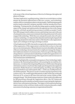 230 Watson, Schwarz, & Jones
Copyright © 2005, Idea Group Inc. Copying or distributing in print or electronic forms without written
permission of Idea Group Inc. is prohibited.
to be aware of the critical importance of this level of dialogue throughout all
phasesofchange.
Thelatterimplication,regardingtraining,relatestoourresultsthatrevealthat
despite the potential sophistication of the new systems, such technology
requireseffectivetrainingprocedurestobeputinplace.Stafftrainingprograms
need to timed so that they integrate smoothly with the introduction of new
technology.Trainingmustbeviewedbythechangeagentsasanotherimportant
aspect of the change and implemented at the appropriate time in the change
program, with back-up and training assistance available as needed. Clearly
then,HRmanagersneedtoaddressresourceandtrainingissuesand,inthecase
ofsomeprofessions,createanenvironmentwheretheprofessionalwillwantto
engageinthetechnology.Whiletherearesomeprofessionalswhowillseekto
resistnewtechnology,itisimportantthateducationandtrainingbealignedwith
technologypreparationandaclearoutlineofthebenefitstotheorganization.
Again,activedialogueatallstagesofchangeiscritical.
AfinalimplicationforHRistheneedtorecognizethecommunicationculture
of the organization. If the organization is one that relies on face-to-face and
one-on-onecommunication,HRpractitionersmustnotonlyaddresstheimpact
ofthenewtechnology,butmustmonitorhowemployeesmanagethechangein
theirtraditionalchannelsofcommunication.Nottorecognizethehugeculture
changethatnewcommunicationmediabringtotraditionalorganizationsisto
jeopardize the efficient functioning of the organization and risk increases in
miscommunicationanddisharmony.
Wehavehighlightedtheunintendedconsequencesofnewtechnologyimple-
mentation.Byillustratingtheproblemswithassumingtheinevitabilityofe-
democracy,weindicatethatintegratingHRpracticeswiththetaskofdesigning
informationsystemsismuchmorethansimplyspecifyingparticularequipment
parameters.Rathertheprocessisaboutdesigning,inscribing,andconfiguring
thesystembothforusersandrecipientsalike—inthiscase,healthprofession-
alsandtheirpatients.Thisprocessneedstoincludeongoingnegotiationasthe
systemevolves.Wewouldsuggestthatpatientsorotherclientsmaynotbenefit
from new ICTs, at least in the short term and in the current climate of HR-
managedchange.Thisdisadvantagetopatients/clientsneedstobeaddressed
by HR practitioners through the suggestions above. Our SIT framework
highlightstheneedforattentiononhumanresourceissuesduringtheimplemen-
tationofnewinformationtechnology.Theimpactofinformationtechnology
improvements on the workforce needs careful evaluation beyond a simple
assessmentoftechnologyoutcomesororganizationalbenefits.
 