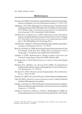 232 Watson, Schwarz, & Jones
Copyright © 2005, Idea Group Inc. Copying or distributing in print or electronic forms without written
permission of Idea Group Inc. is prohibited.
References
Alvesson,M.(2000).Socialidentityandtheproblemofloyaltyinknowledge-
intensive companies. Journal of Management Studies, 37, 1101-1123.
Applegate,L.M.(1994).Managinginaninformationage:Transformingthe
organizationforthe1990s.InR.Baskerville,S.Smithson,O.Ngwenyama,
& J.I. DeGross (Eds.), Transforming organizations with information
technology (pp. 15-94). Amsterdam: North-Holland.
Ashforth, B.E., & Johnson, S.A. (2001). Which hat to wear? The relative
salienceofmultipleidentitiesinorganizationalcontexts.InM.A.Hogg&
D.J. Terry (Eds.), Social identity processes in organizational contexts
(pp.31-48).Philadelphia,PA:PsychologyPress.
Ashforth,B.E.,&Mael,F.(1989).Socialidentitytheoryandtheorganization.
Academy of Management Review, 14, 20-39.
Beer,M.,&Nohria,N.(2000).ResolvingthetensionbetweentheoriesEand
O of change. In M. Beer & N. Nohria (Eds.), Breaking the code of
change (pp. 1-34). Boston: Harvard Business School Press.
Carlopio, J. (1998). Implementation: Making workplace innovation and
technical change happen. Roseville, NSW: McGraw-Hill.
deTocqueville,A.(1835/1966).DemocracyinAmerica.NewYork:Harper
& Row.
Drehmer, D.E., Belohlav, J.A., & Coye, R.W. (2000). An exploration of
employeeparticipationusingascalingapproach.GroupandOrganiza-
tion Management, 25, 397-419.
Drucker, P.F. (1992). The new society of organizations. Harvard Business
Review, 70(5), 95-104.
Drucker,P.F.(2001).TheessentialDrucker.Oxford:ButterworthHeinemann.
Fahy,M.(2001).Enterpriseresourceplanningsystems.London:Chartered
InstituteofManagementAccountants.
Gardner.J.,&Jones,E.(1999).Problematiccommunicationintheworkplace:
Beliefsofsuperiorsandsubordinates.InternationalJournalofApplied
Linguistics, 9, 198-205.
Gardner,J.,Paulsen,N.,Gallois,C.,Callan,V.,&Monaghan,P.(2000).An
intergroupperspectiveoncommunicationinorganizations.InH.Giles&
 