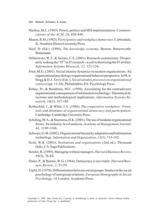 234 Watson, Schwarz, & Jones
Copyright © 2005, Idea Group Inc. Copying or distributing in print or electronic forms without written
permission of Idea Group Inc. is prohibited.
Markus, M.L. (1983). Power, politics and MIS implementation. Communi-
cations of the ACM, 26, 430-444.
Mason,R.M.(1982).Participatoryandworkplacedemocracy.Carbondale,
IL:SouthernIllinoisUniversityPress.
Neef, D. (Ed.). (1998). The knowledge economy. Boston: Butterworth-
Heinemann.
Orlikowski, W.J., & Iacono, C.S. (2001). Research commentary: Desper-
atelyseekingthe“IT”inITresearch–acalltotheorizingtheITartifact.
Information Systems Research, 12, 121-134.
Pratt, M.G. (2001). Social identity dynamics in modern organizations: An
organizationalpsychology/organizationalbehaviorperspective.InM.A.
Hogg & D.J. Terry (Eds.), Social identity processes in organizational
contexts (pp. 13-30). Philadelphia, PA: Psychology Press.
Robey, D., & Boudreau, M.C. (1999). Accounting for the contradictory
organizationalconsequencesofinformationtechnology:Theoreticaldi-
rections and methodological implications. Information Systems Re-
search, 10(2), 167-185.
Rothschild, J., & Whitt, J.A. (1986). The cooperative workplace: Poten-
tials and dilemmas of organizational democracy and participation.
Cambridge:CambridgeUniversityPress.
Schilling,M.A.,&Steensma,H.K.(2001).Theuseofmodularorganizational
forms: An industry-level analysis. Academy of Management Journal,
44, 1149-1168.
Schwarz,G.M.(2002).Organizationalhierarchyadaptationandinformation
technology. Information and Organization, 12(3), 153-182.
Scott, W.R. (2001). Institutions and organizations (2nd ed.). Thousand
Oaks,CA:SagePublications.
Semler,R.(1989).Managingwithoutmanagers.HarvardBusinessReview,
89(5), 76-84.
Slater, P., & Bennis, W.G. (1964). Democracy is inevitable. Harvard Busi-
ness Review, 2, 51-59.
Tajfel,H.(1978).Differentiationbetweensocialgroups:Studiesinthesocial
psychology of intergroup relations. European Monographs in Social
Psychology, 14. London: Academic Press.
 