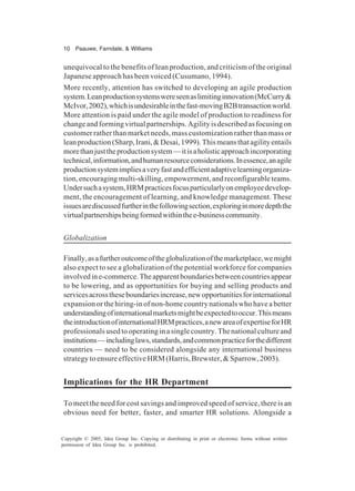 10 Paauwe, Farndale, & Williams
Copyright © 2005, Idea Group Inc. Copying or distributing in print or electronic forms without written
permission of Idea Group Inc. is prohibited.
unequivocal to the benefits of lean production, and criticism of the original
Japanese approach has been voiced (Cusumano, 1994).
More recently, attention has switched to developing an agile production
system.Leanproductionsystemswereseenaslimitinginnovation(McCurry&
McIvor,2002),whichisundesirableinthefast-movingB2Btransactionworld.
More attention is paid under the agile model of production to readiness for
changeandformingvirtualpartnerships.Agilityisdescribedasfocusingon
customer rather than market needs, mass customization rather than mass or
leanproduction(Sharp,Irani,&Desai,1999).Thismeansthatagilityentails
morethanjusttheproductionsystem—itisaholisticapproachincorporating
technical,information,andhumanresourceconsiderations.Inessence,anagile
productionsystemimpliesaveryfastandefficientadaptivelearningorganiza-
tion, encouraging multi-skilling, empowerment, and reconfigurable teams.
Undersuchasystem,HRMpracticesfocusparticularlyonemployeedevelop-
ment, the encouragement of learning, and knowledge management. These
issuesarediscussedfurtherinthefollowingsection,exploringinmoredepththe
virtualpartnershipsbeingformedwithinthee-businesscommunity.
Globalization
Finally,asafurtheroutcomeoftheglobalizationofthemarketplace,wemight
also expect to see a globalization of the potential workforce for companies
involvedine-commerce.Theapparentboundariesbetweencountriesappear
to be lowering, and as opportunities for buying and selling products and
servicesacrosstheseboundariesincrease,newopportunitiesforinternational
expansion or the hiring-in of non-home country nationals who have a better
understandingofinternationalmarketsmightbeexpectedtooccur.Thismeans
theintroductionofinternationalHRMpractices,anewareaofexpertiseforHR
professionals used to operating in a single country. The national culture and
institutions—includinglaws,standards,andcommonpracticeforthedifferent
countries — need to be considered alongside any international business
strategy to ensure effective HRM (Harris, Brewster, & Sparrow, 2003).
Implications for the HR Department
To meet the need for cost savings and improved speed of service, there is an
obvious need for better, faster, and smarter HR solutions. Alongside a
 