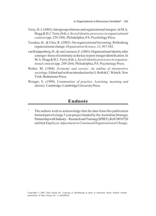 Is Organizational e-Democracy Inevitable? 235
Copyright © 2005, Idea Group Inc. Copying or distributing in print or electronic forms without written
permission of Idea Group Inc. is prohibited.
Terry,D.J.(2001).Intergrouprelationsandorganizationalmergers.InM.A.
Hogg & D.J. Terry (Eds.), Social identity processes in organizational
contexts (pp. 229-248). Philadelphia, PA: Psychology Press.
Tsoukas, H., & Chia, R. (2002). On organizational becoming: Rethinking
organizational change. Organization Science, 13, 567-582.
vanKnippenberg,D.,&vanLeeuwen,E.(2001).Organizationalidentityafter
amerger:Senseofcontinuityasthekeytopost-mergeridentification.In
M.A. Hogg & D.J. Terry (Eds.), Social identity processes in organiza-
tional contexts (pp. 249-264). Philadelphia, PA: Psychology Press.
Weber, M. (1968). Economy and society: An outline of interpretive
sociology.EditedandwithanintroductionbyG.Roth&C.Wittich.New
York:BedminsterPress.
Wenger, E. (1999). Communities of practice: Learning, meaning and
identity.Cambridge:CambridgeUniversityPress.
Endnote
*
The authors wish to acknowledge that the data from this publication
formed part of a large 3 year project funded by the Australian Strategic
PartnershipwithIndustry–ResearchandTraining(SPIRT),RefC0010720
entitled Employee Adjustment to Continued Organisational Change.
 