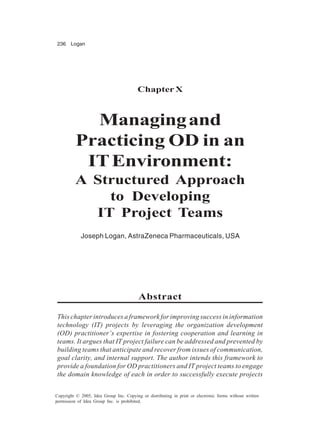 236 Logan
Copyright © 2005, Idea Group Inc. Copying or distributing in print or electronic forms without written
permission of Idea Group Inc. is prohibited.
Chapter X
Managingand
Practicing OD in an
ITEnvironment:
A Structured Approach
to Developing
IT Project Teams
Joseph Logan, AstraZeneca Pharmaceuticals, USA
Abstract
This chapter introduces a framework for improving success in information
technology (IT) projects by leveraging the organization development
(OD) practitioner’s expertise in fostering cooperation and learning in
teams. It argues that IT project failure can be addressed and prevented by
building teams that anticipate and recover from issues of communication,
goal clarity, and internal support. The author intends this framework to
provide a foundation for OD practitioners and IT project teams to engage
the domain knowledge of each in order to successfully execute projects
 