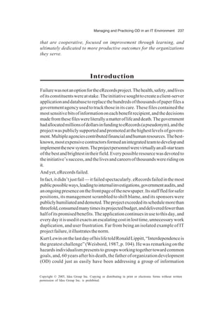 Managing and Practicing OD in an IT Environment 237
Copyright © 2005, Idea Group Inc. Copying or distributing in print or electronic forms without written
permission of Idea Group Inc. is prohibited.
that are cooperative, focused on improvement through learning, and
ultimately dedicated to more productive outcomes for the organizations
they serve.
Introduction
FailurewasnotanoptionfortheeRecordsproject.Thehealth,safety,andlives
ofitsconstituentswereatstake.Theinitiativesoughttocreateaclient-server
applicationanddatabasetoreplacethehundredsofthousandsofpaperfilesa
government agency used to track those in its care. These files contained the
mostsensitivebitsofinformationoneachbenefitrecipient,andthedecisions
madefromthesefileswereliterallyamatteroflifeanddeath.Thegovernment
hadallocatedmillionsofdollarsinfundingtoeRecords(apseudonym),andthe
projectwaspubliclysupportedandpromotedatthehighestlevelsofgovern-
ment.Multipleagenciescontributedfinancialandhumanresources.Thebest-
known,mostexpensivecontractorsformedanintegratedteamtodevelopand
implementthenewsystem.Theprojectpersonnelwerevirtuallyanall-starteam
ofthebestandbrightestintheirfield.Everypossibleresourcewasdevotedto
theinitiative’ssuccess,andthelivesandcareersofthousandswereridingon
it.
And yet, eRecords failed.
Infact,itdidn’tjustfail—itfailedspectacularly.eRecordsfailedinthemost
publicpossibleways,leadingtointernalinvestigations,governmentaudits,and
anongoingpresenceonthefrontpageofthenewspaper.Itsstafffledforsafer
positions, its management scrambled to shift blame, and its sponsors were
publiclyhumiliatedanddemoted.Theprojectexceededitsschedulemorethan
threefold,consumedmanytimesitsprojectedbudget,anddeliveredfewerthan
halfofitspromisedbenefits.Theapplicationcontinuesinusetothisday,and
everydayitisuseditexactsanescalatingcostinlosttime,unnecessarywork
duplication, and user frustration. Far from being an isolated example of IT
projectfailure,itillustratesthenorm.
KurtLewinonthelastdayofhislifetoldRonaldLippitt,“Interdependenceis
the greatest challenge” (Weisbord, 1987, p. 104). He was remarking on the
hazardsindividualismpresentstogroupsworkingtogethertowardcommon
goals, and, 60 years after his death, the father of organization development
(OD) could just as easily have been addressing a group of information
 