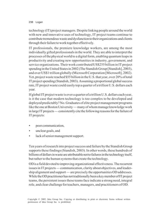238 Logan
Copyright © 2005, Idea Group Inc. Copying or distributing in print or electronic forms without written
permission of Idea Group Inc. is prohibited.
technology (IT) project managers. Despite linking people around the world
with new and innovative uses of technology, IT project teams continue to
contributetremendouswasteanddysfunctiontotheirorganizationsandclients
throughtheirfailuretoworktogethereffectively.
IT professionals, the premiere knowledge workers, are among the most
individually gifted professionals in the world. They are able to interpret the
processes of the physical world to a digital form, enabling quantum leaps in
productivity and creating new opportunities in industry, government, and
service organizations. Their work contributed US$255 billion in IT project
spendingintheUnitedStatesin2002(TheStandishGroup[Standish],2003),
and over US$1 trillion globally (Microsoft Corporation [Microsoft], 2002).
Yet,projectwastereached$55billionintheU.S.thatyear,over20%oftotal
ITprojectspending(Standish,2003).Assumingaproportionalglobalsuccess
rate, IT project waste could easily top a quarter of a trillion U.S. dollars each
year.
IfglobalITprojectwasteisoveraquarterofatrillionU.S.dollarseachyear,
is it the case that modern technology is too complex to be developed and
deployedpredictably?No.Graduatesofeliteprojectmanagementprograms
liketheoneatBostonUniversity—manyofwhommanageknowledgework
inlargeITprojects—consistentlycitethefollowingreasonsforthefailureof
ITprojects:
• poorcommunication,
• uncleargoals,and
• lackofseniormanagementsupport.
Ten years of research into project success and failure by the Standish Group
supports these findings (Standish, 2003). In other words, these hundreds of
billionsofdollarsinwasteareattributablenottofailuresinthetechnologyitself,
but rather to the human systems that create the technology.
ODisafielddevotedtoimprovingorganizationaleffectiveness.Therecurrent
issuesinITprojects—communication,clarityaboutobjectives,andleader-
shipalignmentandsupport—arepreciselytheopportunitiesODaddresses.
WhiletheODpractitionerhasnottraditionallybeenakeymemberofITproject
teams, the persistent issues these teams face indicate a strong need, integral
role, and clear challenge for teachers, managers, and practitioners of OD.
 